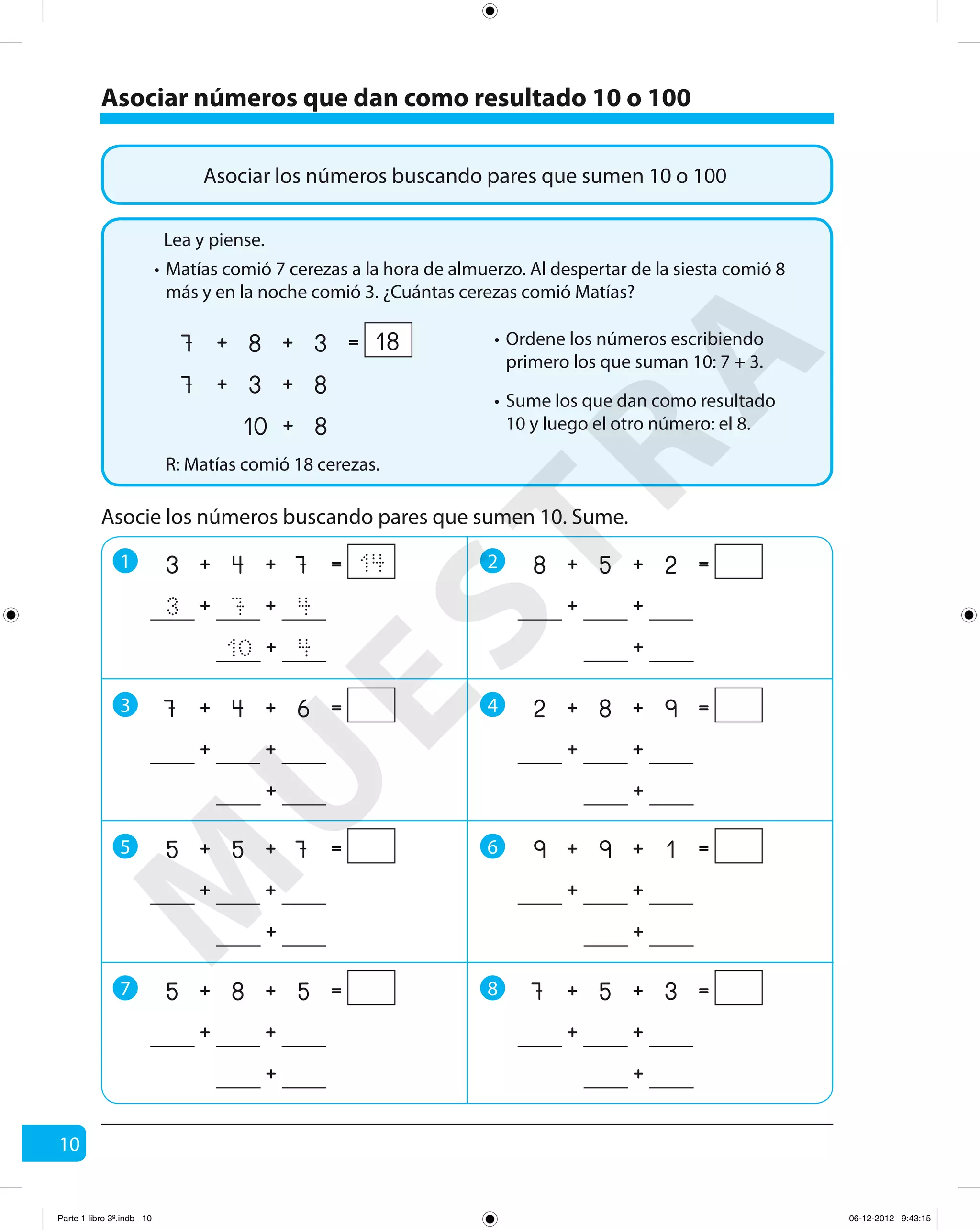 10
Asociar números que dan como resultado 10 o 100
Asociar los números buscando pares que sumen 10 o 100
Matías comió 7 cerezas a la hora de almuerzo. Al despertar de la siesta comió 8
más y en la noche comió 3. ¿Cuántas cerezas comió Matías?
R: Matías comió 18 cerezas.
Asocie los números buscando pares que sumen 10. Sume.
1 2
3 4
5 6
++ =743 14
410 +
473 ++
++ =258
+
++
++ =982
+
++
++ =199
+
++
++ =357
+
++
++ =647
+
++
++ =755
+
++
++ =585
+
++
7 8
Lea y piense.
•
Ordene los números escribiendo
primero los que suman 10: 7 + 3.
•
Sume los que dan como resultado
10 y luego el otro número: el 8.
•
++ =387 18
810 +
837 ++
M
U
ESTRA
Parte 1 libro 3º.indb 10 06-12-2012 9:43:15
 