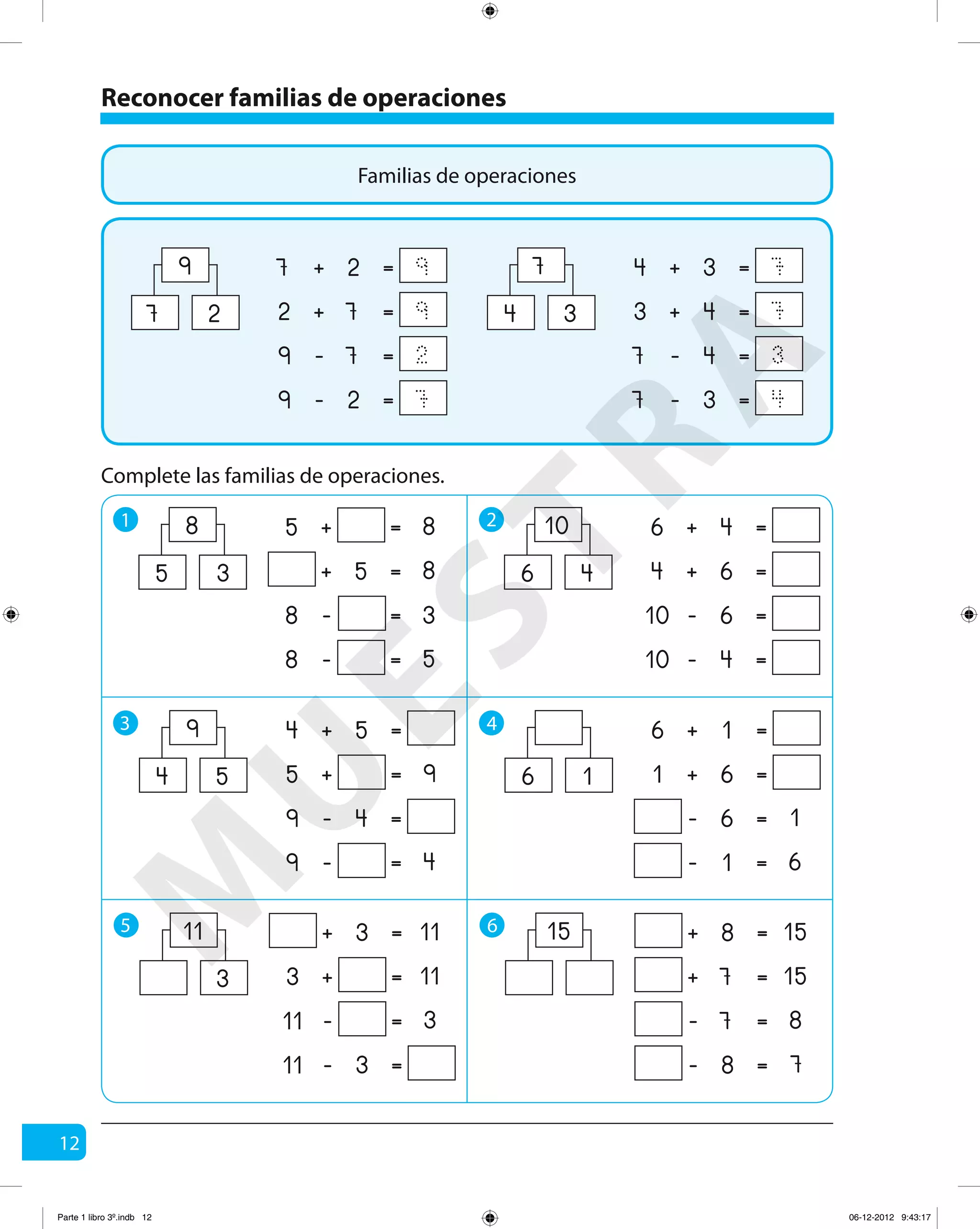 12
Reconocer familias de operaciones
1 2
Complete las familias de operaciones.
+ =27 9
+ =72 9
- =79 2
- =29 7
9
27
+ =34 7
+ =43 7
- =47 3
- =37 4
7
34
+ =5 8
+ =5 8
- = 38
- =8 5
8
35
+ =46
+ =64
- =610
- =410
10
46
3 4
+ =54
+ =5 9
- =49
- =9 4
9
54
+ =16
+ =61
- =6 1
- =1 6
16
5 6
+ =3 11
+ =3 11
- =11 3
- =311
11
3
+ =8 15
+ =7 15
- =7 8
- =8 7
15
Familias de operaciones
M
U
ESTRA
Parte 1 libro 3º.indb 12 06-12-2012 9:43:17
 