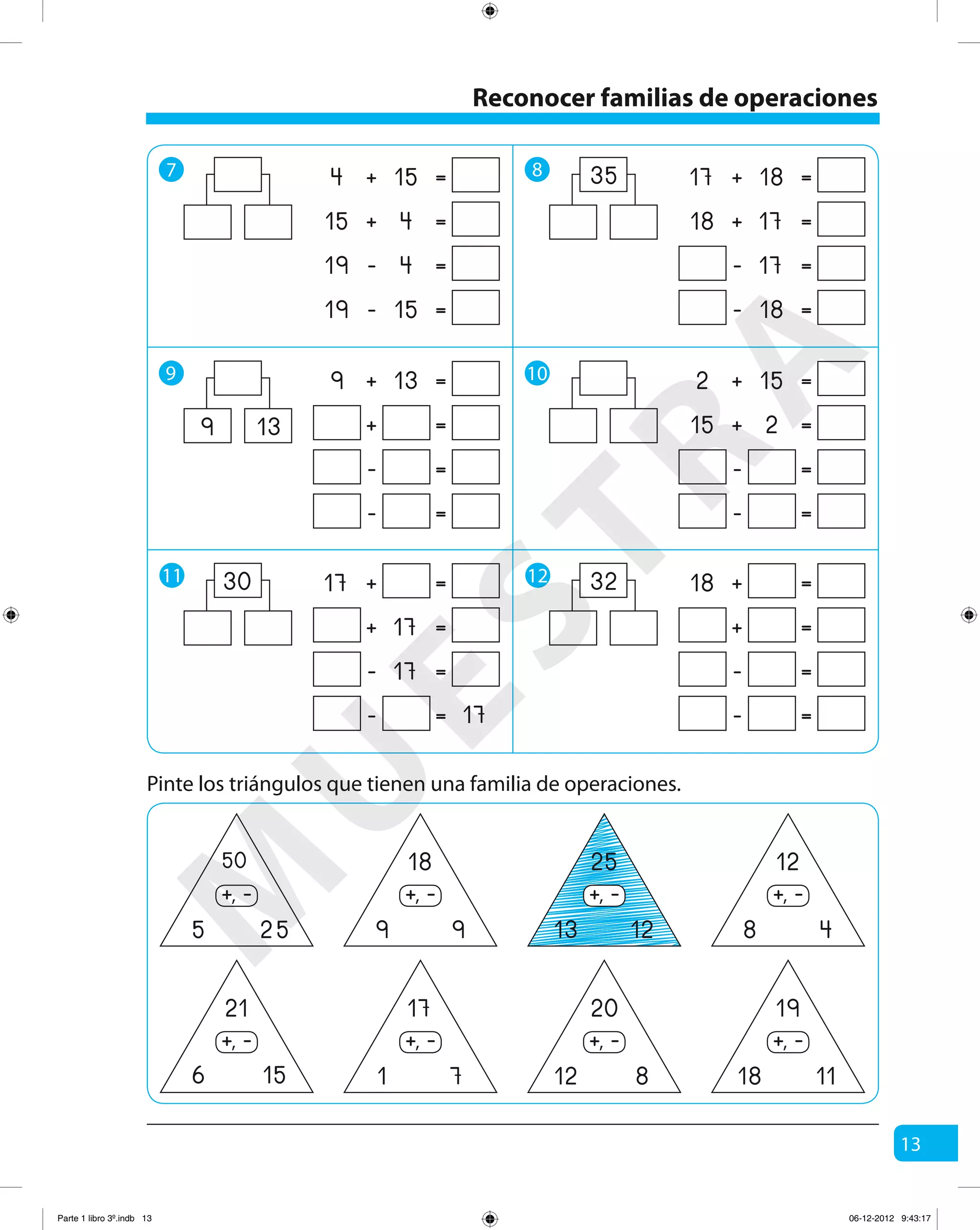 13
7 8
9 10
11 12
+ =154
+ =415
- =419
- =1519
+ =139
+ =
- =
- =
139
+ =17
+ =17
- =17
- = 17
30
+ =1817
+ =1718
- =17
- =18
35
+ =152
+ =215
- =
- =
+ =18
+ =
- =
- =
32
Reconocer familias de operaciones
Pinte los triángulos que tienen una familia de operaciones.
50
5 25
-+,
21
6 15
-+,
18
9 9
-+,
17
1 7
-+,
25
13 12
-+,
20
12 8
-+,
12
8 4
-+,
19
18 11
-+,
M
U
ESTRA
Parte 1 libro 3º.indb 13 06-12-2012 9:43:17
 