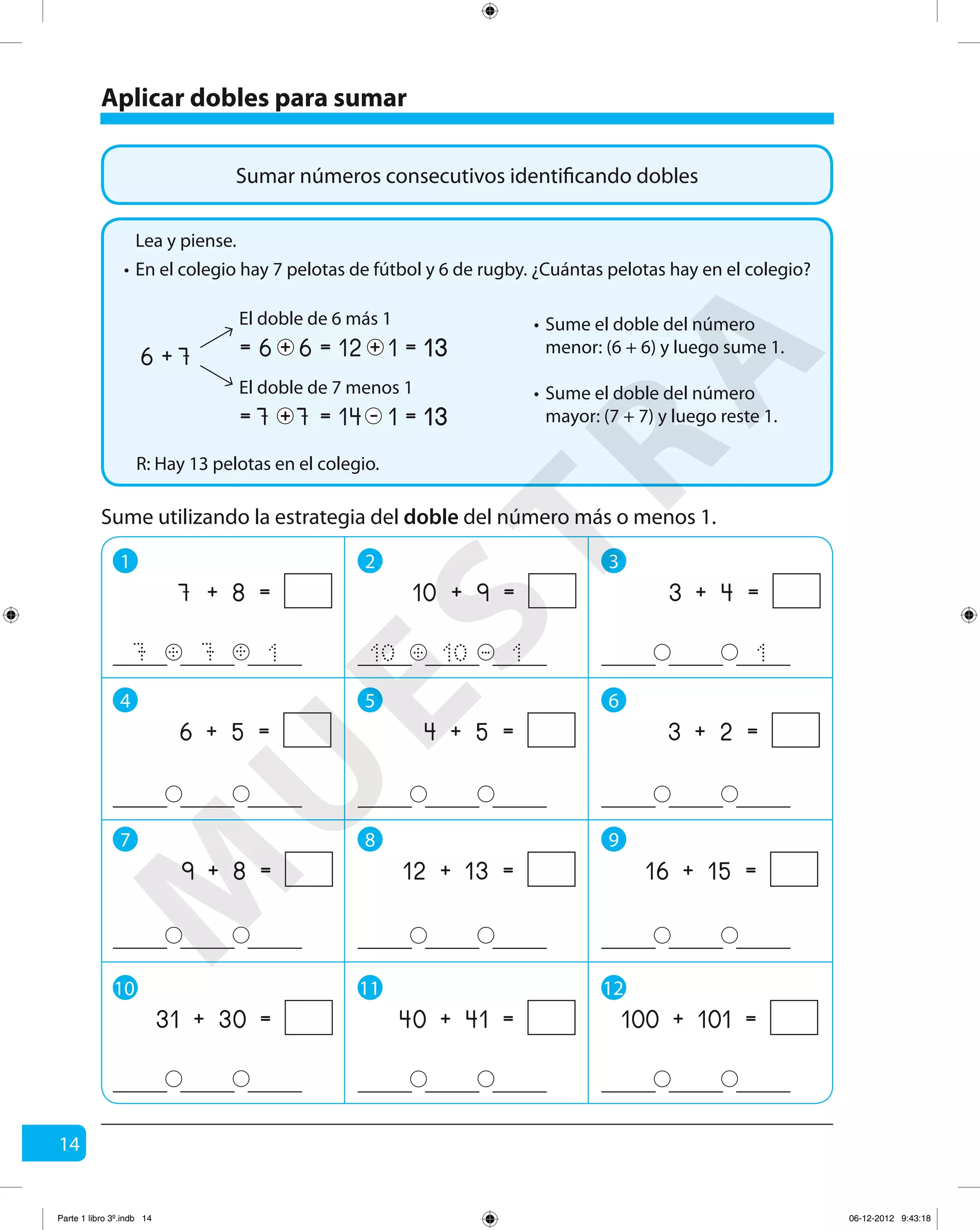 14
Sumar números consecutivos identificando dobles
Aplicar dobles para sumar
En el colegio hay 7 pelotas de fútbol y 6 de rugby. ¿Cuántas pelotas hay en el colegio?
R: Hay 13 pelotas en el colegio.
Lea y piense.
•
Sume el doble del número
menor: (6 + 6) y luego sume 1.
•
Sume el doble del número
mayor: (7 + 7) y luego reste 1.
•
76 + 6 112= == 6 + +
El doble de 6 más 1
7 114= == 7 + -
El doble de 7 menos 1
Sume utilizando la estrategia del doble del número más o menos 1.
1 2 3
4 5 6
7 8 9
7 7 1
+ =7 8
+ + -+ 110 10
+ =10 9
1
+ =3 4
+ =6 5 + =4 5 + =3 2
+ =9 8 + =12 13 + =16 15
10 11 12
+ =40 41 + =100 101+ =31 30
M
U
ESTRA
Parte 1 libro 3º.indb 14 06-12-2012 9:43:18
 