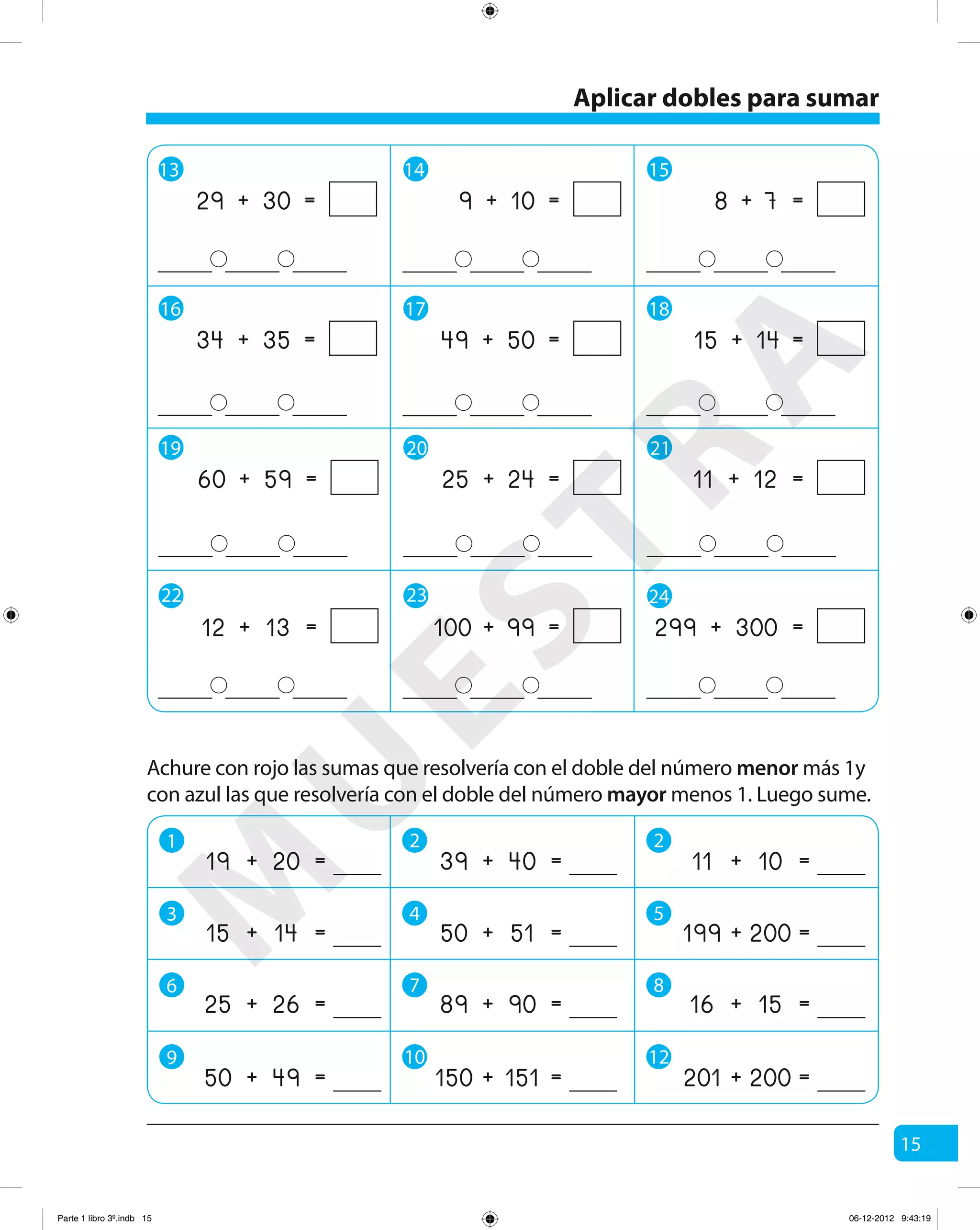 15
13 14 15
16 17 18
19 20 21
+ =29 30 + =9 10 + =8 7
+ =34 35 + =49 50 + =15 14
+ =60 59 + =25 24 + =11 12
22 23 24
+ =99100 + =299 300+ =12 13
Achure con rojo las sumas que resolvería con el doble del número menor más 1y
con azul las que resolvería con el doble del número mayor menos 1. Luego sume.
+ =11 10
+ =201 200
+ =39 40
+ =150 151
+ =19 20
+ =199 200+ =50 51+ =15 14
+ =16 15+ =89 90+ =25 26
+ =50 49
Aplicar dobles para sumar
1 2 2
3 4 5
6 7 8
9 10 12
M
U
ESTRA
Parte 1 libro 3º.indb 15 06-12-2012 9:43:19
 