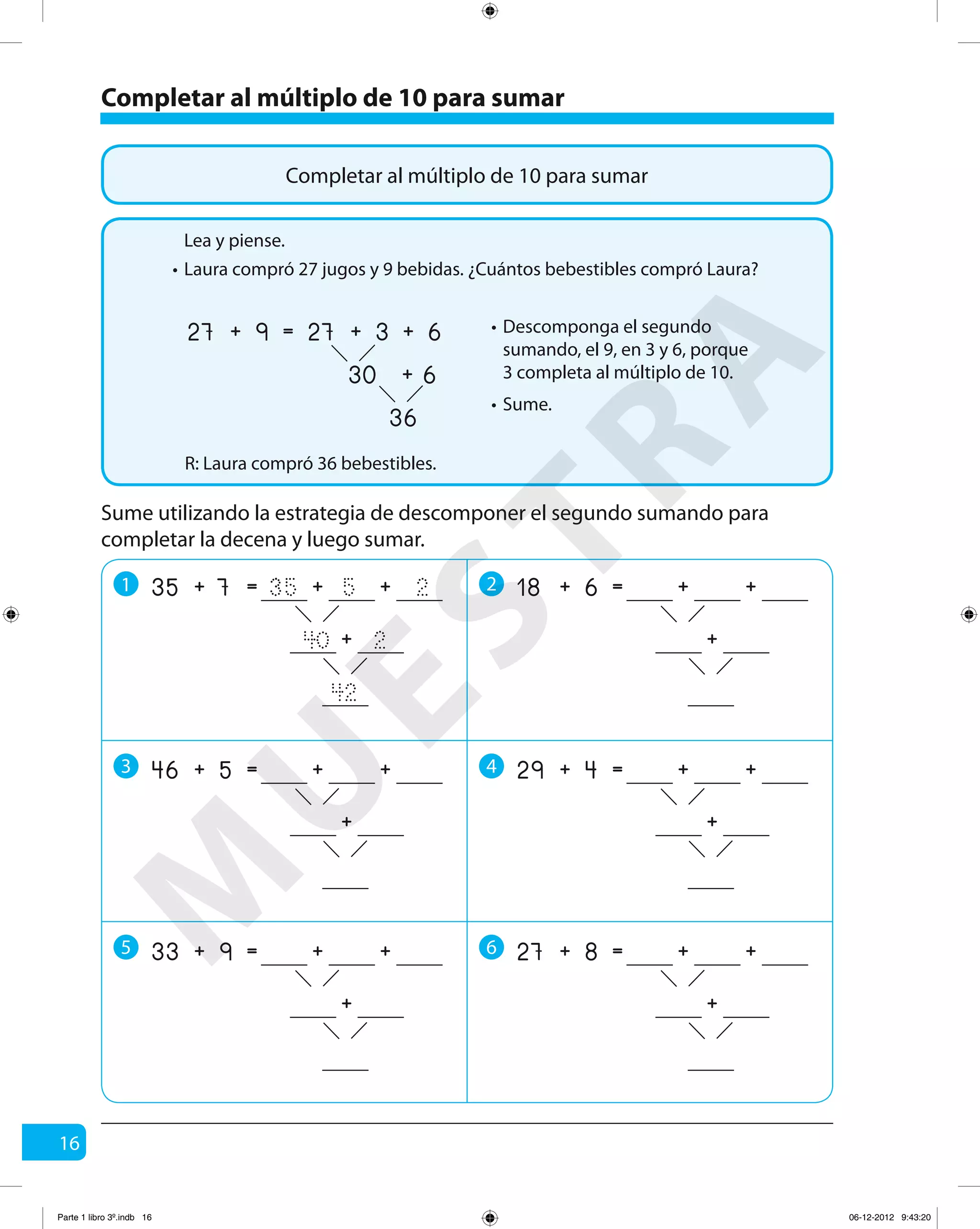 16
Completar al múltiplo de 10 para sumar
Completar al múltiplo de 10 para sumar
Laura compró 27 jugos y 9 bebidas. ¿Cuántos bebestibles compró Laura?
R: Laura compró 36 bebestibles.
Lea y piense.
•
Descomponga el segundo
sumando, el 9, en 3 y 6, porque
3 completa al múltiplo de 10.
•
Sume.•
9 3
36
6+
30 6+
=27 27+ +
Sume utilizando la estrategia de descomponer el segundo sumando para
completar la decena y luego sumar.
1 2
3 4
5 6
7 5
42
2+
40 2
=35 35+ +
+
6 +=18 + +
+
5 +=46 + +
+
4 +=29 + +
+
9 +=33 + +
+
8 +=27 + +
+
M
U
ESTRA
Parte 1 libro 3º.indb 16 06-12-2012 9:43:20
 