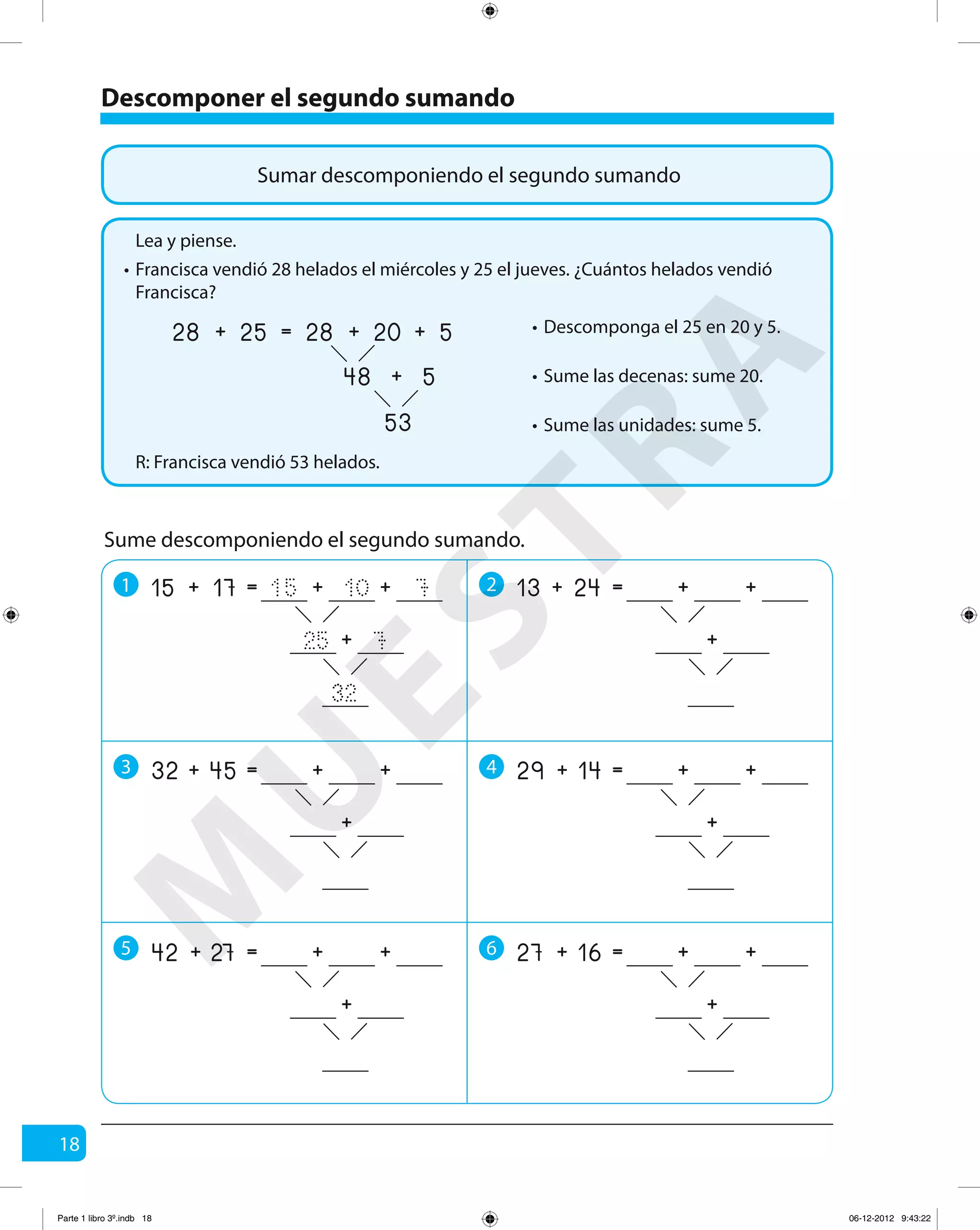18
Sumar descomponiendo el segundo sumando
Descomponer el segundo sumando
Francisca vendió 28 helados el miércoles y 25 el jueves. ¿Cuántos helados vendió
Francisca?
R: Francisca vendió 53 helados.
Lea y piense.
•
Descomponga el 25 en 20 y 5.•
Sume las decenas: sume 20.•
Sume las unidades: sume 5.•
25 20
53
5+
48 5+
=28 28+ +
Sume descomponiendo el segundo sumando.
1 2
3 4
5 6
17 10
32
7+
25 7
=15 15+ +
+
24 +=13 + +
+
45 +=32 + +
+
14 +=29 + +
+
27 +=42 + +
+
16 +=27 + +
+
M
U
ESTRA
Parte 1 libro 3º.indb 18 06-12-2012 9:43:22
 