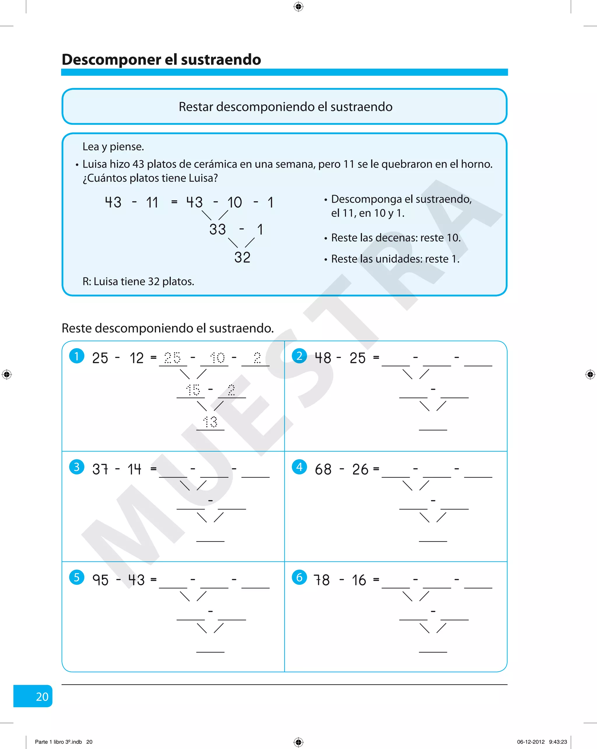 20
Restar descomponiendo el sustraendo
Luisa hizo 43 platos de cerámica en una semana, pero 11 se le quebraron en el horno.
¿Cuántos platos tiene Luisa?
R: Luisa tiene 32 platos.
Lea y piense.
•
Descomponga el sustraendo,
el 11, en 10 y 1.
•
Reste las decenas: reste 10.•
Reste las unidades: reste 1.•
11 10
32
1-
33 1-
=43 43- -
Reste descomponiendo el sustraendo.
Descomponer el sustraendo
1 2
3 4
5 6
12 10
13
2-
15 2
=25 25- -
-
25 -=48 - -
-
14 -=37 - -
-
26 -=68 - -
-
43 -=95 - -
-
16 -=78 - -
-
M
U
ESTRA
Parte 1 libro 3º.indb 20 06-12-2012 9:43:23
 