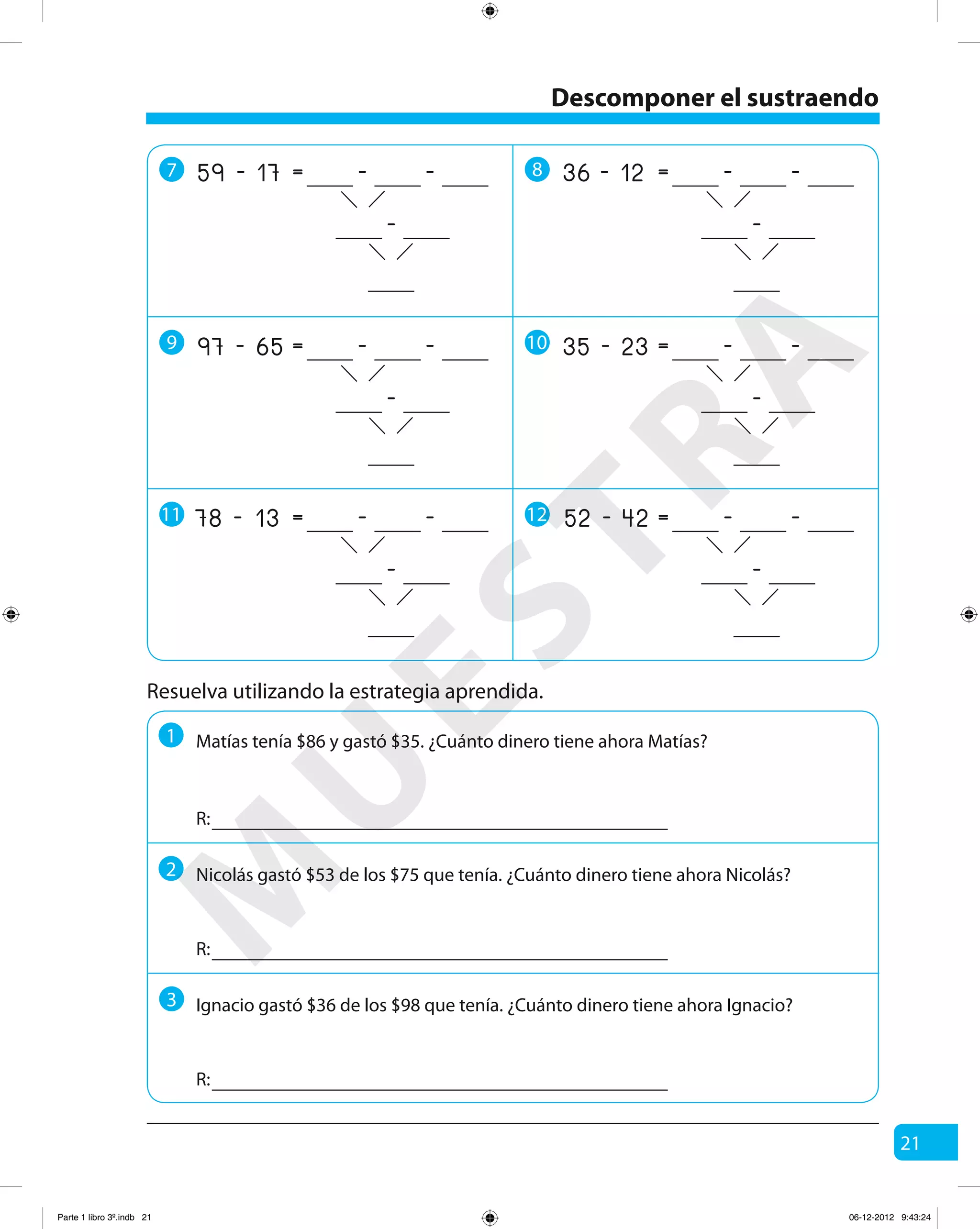 21
Resuelva utilizando la estrategia aprendida.
1
R:
R:
R:
Matías tenía $86 y gastó $35. ¿Cuánto dinero tiene ahora Matías?
2 Nicolás gastó $53 de los $75 que tenía. ¿Cuánto dinero tiene ahora Nicolás?
3 Ignacio gastó $36 de los $98 que tenía. ¿Cuánto dinero tiene ahora Ignacio?
Descomponer el sustraendo
7 8
9 10
11 12
17 -=59 - -
-
12 -=36 - -
-
65 -=97 - -
-
23 -=35 - -
-
13 -=78 - -
-
42 -=52 - -
-
M
U
ESTRA
Parte 1 libro 3º.indb 21 06-12-2012 9:43:24
 
