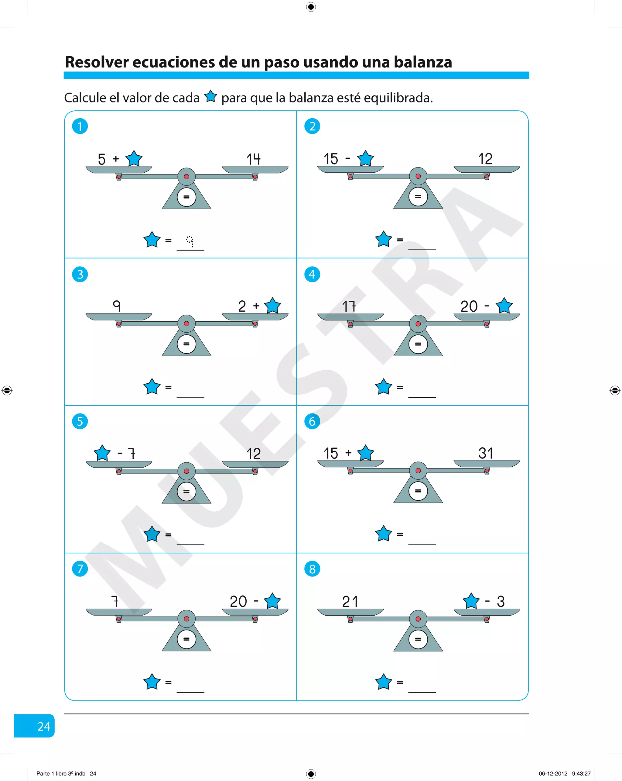 24
Calcule el valor de cada para que la balanza esté equilibrada.
1 2
5 6
3 4
7 8
Resolver ecuaciones de un paso usando una balanza
=
=
5 + 14
9 =
=
15 - 12
= =
= =
9 172 + 20 -
= =
= =
7 2120 - - 3
=
=
- 7 12
=
=
15 + 31
M
U
ESTRA
Parte 1 libro 3º.indb 24 06-12-2012 9:43:27
 
