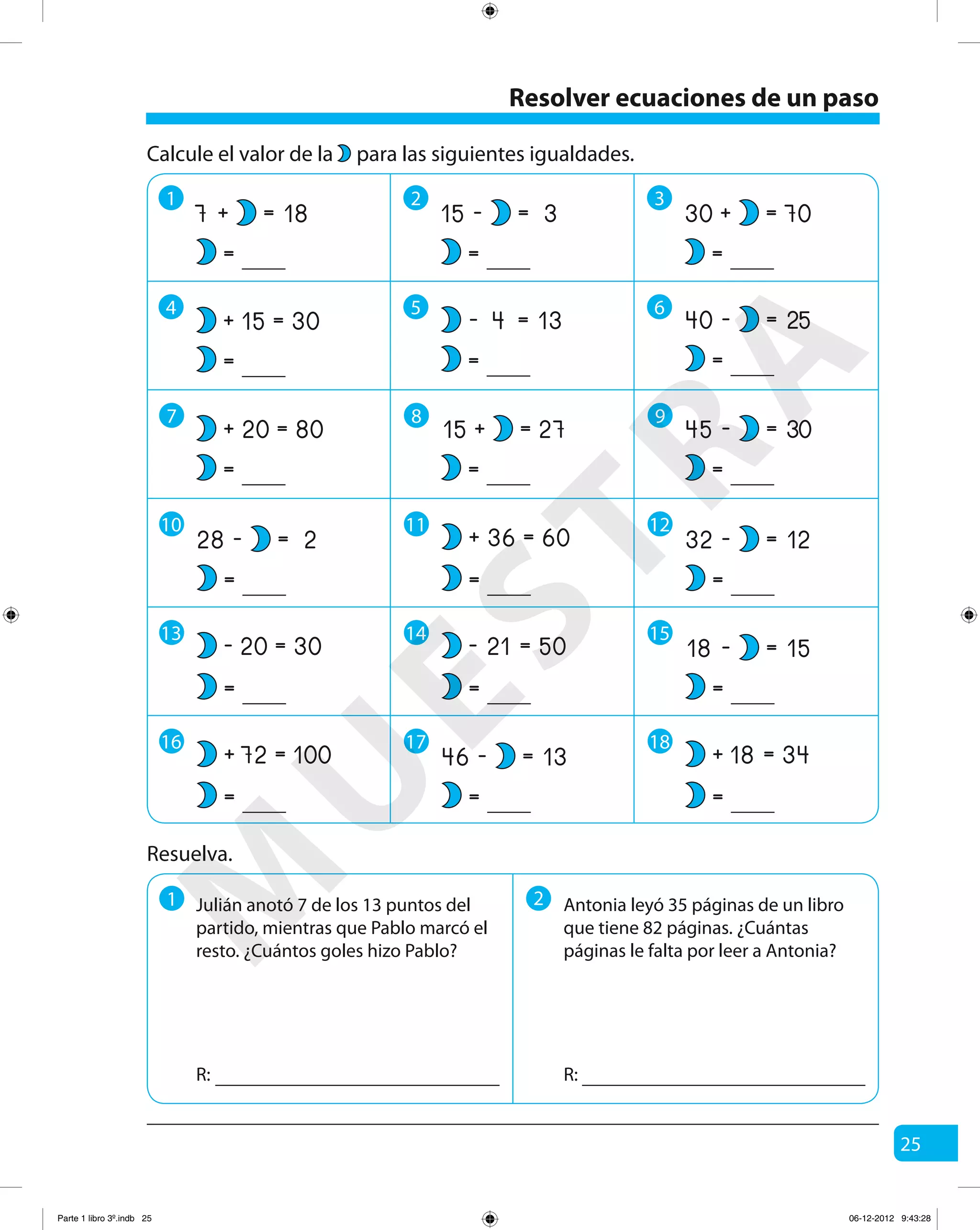 25
Resolver ecuaciones de un paso
1 2 3
4 5 6
7 8 9
Resuelva.
1 2 Antonia leyó 35 páginas de un libro
que tiene 82 páginas. ¿Cuántas
páginas le falta por leer a Antonia?
R: R:
18=+7
=
30
80
=
=
+
+
15
20
=
=
Calcule el valor de la para las siguientes igualdades.
3=-15
=
70
25
=
=
+
-
30
40
=
=
27=+15
=
30=-45
=
13=- 4
=
10
2=-28
=
11
60=+ 36
=
12
12=-32
=
15
15=-18
=
13
30=- 20
=
14
50=- 21
=
16
100=+ 72
=
17
13=-46
=
18
34=+ 18
=
Julián anotó 7 de los 13 puntos del
partido, mientras que Pablo marcó el
resto. ¿Cuántos goles hizo Pablo?
M
U
ESTRA
Parte 1 libro 3º.indb 25 06-12-2012 9:43:28
 