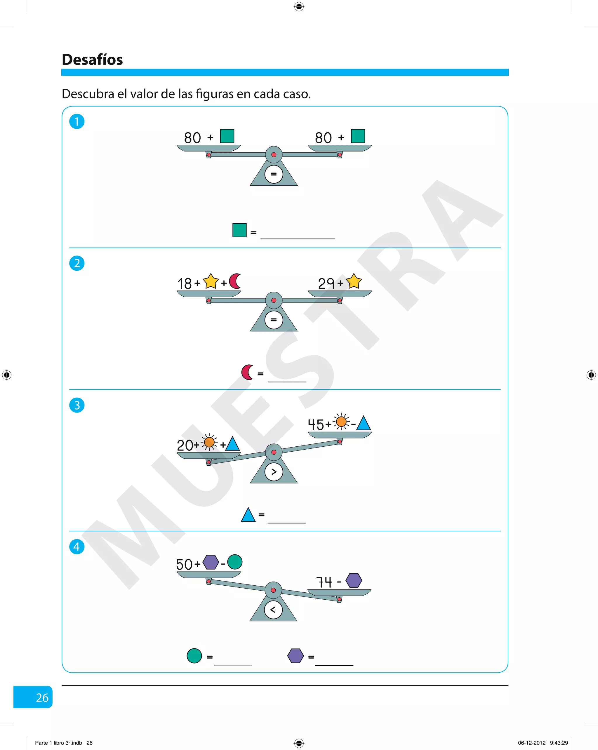 26
Desafíos
1
2
3
4
Descubra el valor de las figuras en cada caso.
=
80 + 80 +
=
=
18 29+ ++
=
= =
<
74 -
50+ -
=
>
20+ +
45+ -
M
U
ESTRA
Parte 1 libro 3º.indb 26 06-12-2012 9:43:29
 
