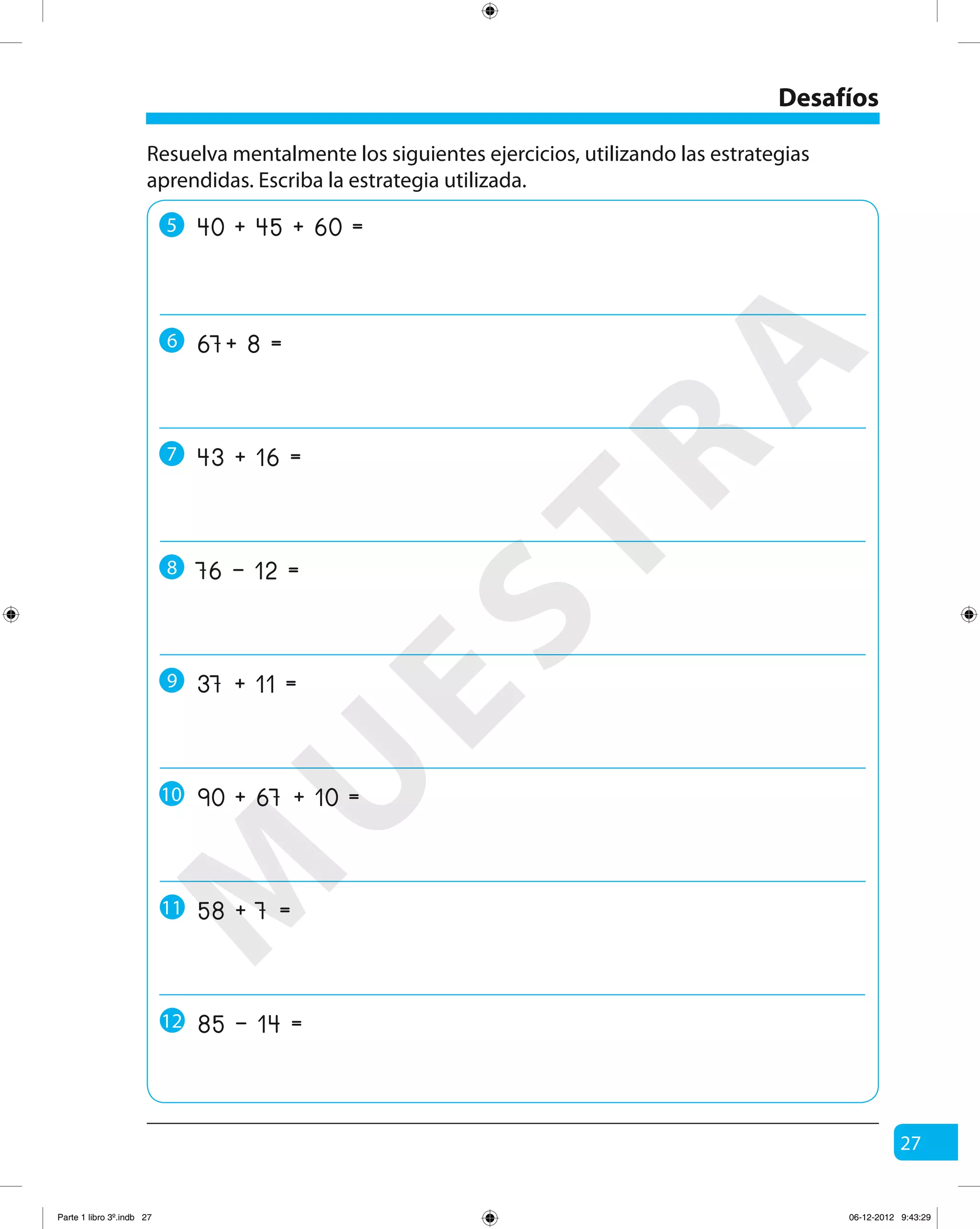 27
Desafíos
Resuelva mentalmente los siguientes ejercicios, utilizando las estrategias
aprendidas. Escriba la estrategia utilizada.
5 40 + 45 + 60 =
6 67+ 8 =
7 43 + 16 =
8 76 – 12 =
9 37 + 11 =
10 90 + 67 + 10 =
58 + 7 =11
85 – 14 =12
M
U
ESTRA
Parte 1 libro 3º.indb 27 06-12-2012 9:43:29
 