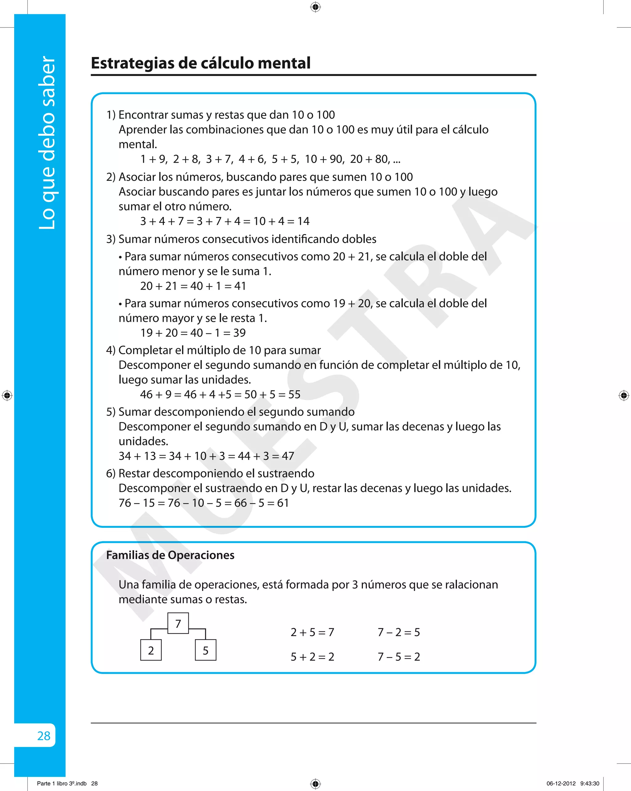 28
Estrategias de cálculo mental
Loquedebosaber
1) Encontrar sumas y restas que dan 10 o 100
	 Aprender las combinaciones que dan 10 o 100 es muy útil para el cálculo
mental.
		 1 + 9, 2 + 8, 3 + 7, 4 + 6, 5 + 5, 10 + 90, 20 + 80, ...
2) Asociar los números, buscando pares que sumen 10 o 100
	 Asociar buscando pares es juntar los números que sumen 10 o 100 y luego
sumar el otro número.
		 3 + 4 + 7 = 3 + 7 + 4 = 10 + 4 = 14
3) Sumar números consecutivos identificando dobles
	 • Para sumar números consecutivos como 20 + 21, se calcula el doble del
número menor y se le suma 1.
		 20 + 21 = 40 + 1 = 41
	 • Para sumar números consecutivos como 19 + 20, se calcula el doble del
número mayor y se le resta 1.
		 19 + 20 = 40 – 1 = 39
4) Completar el múltiplo de 10 para sumar
	 Descomponer el segundo sumando en función de completar el múltiplo de 10,
luego sumar las unidades.
		 46 + 9 = 46 + 4 +5 = 50 + 5 = 55
5) Sumar descomponiendo el segundo sumando
	 Descomponer el segundo sumando en D y U, sumar las decenas y luego las
unidades.
	 34 + 13 = 34 + 10 + 3 = 44 + 3 = 47
6) Restar descomponiendo el sustraendo
	 Descomponer el sustraendo en D y U, restar las decenas y luego las unidades.
	 76 – 15 = 76 – 10 – 5 = 66 – 5 = 61
Familias de Operaciones
Una familia de operaciones, está formada por 3 números que se ralacionan
mediante sumas o restas.
2 + 5 = 7
5 + 2 = 2
7 – 2 = 5
7 – 5 = 22
7
5
M
U
ESTRA
Parte 1 libro 3º.indb 28 06-12-2012 9:43:30
 