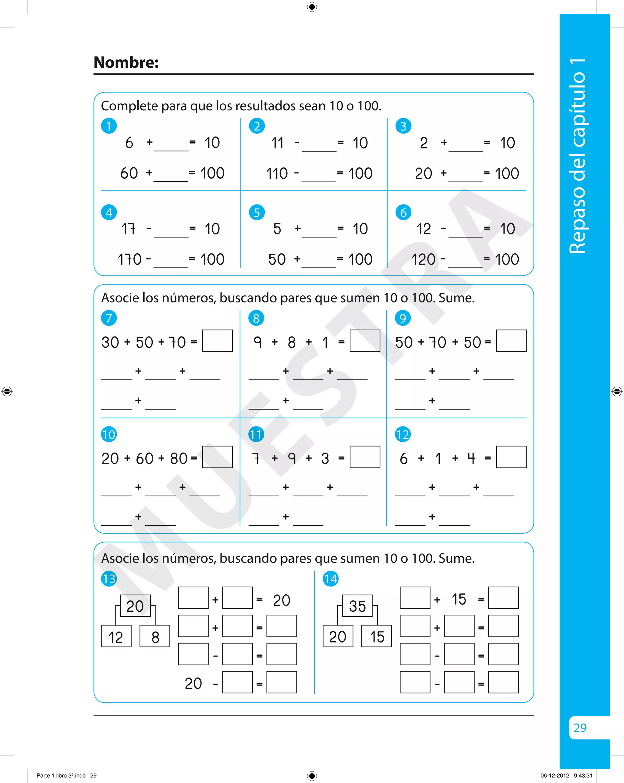 29
Nombre:
Repasodelcapítulo1
Asocie los números, buscando pares que sumen 10 o 100. Sume.
7
10
8
11
++
+
30 + 50 + 70 =
++
+
20 + 60 + 80=
++
+
9 + + 1 =
++
+
7 + + 3 =
9
12
++
+
50 + 70 + 50=
++
+
6 + 1 + 4 =
Complete para que los resultados sean 10 o 100.
1 2 3
+2
+20
= 10
= 100
+5
+50
=
= 100
+6
+60
=
= 100
4 5 6
-12
-120
= 10
= 100
-11
-110
=
= 100
-17
-170
=
= 100
13 14
+ =
+ =
- =
- =20
2020 + =15
+ =
- =
- =
35
Asocie los números, buscando pares que sumen 10 o 100. Sume.
20 1512 8
10
10
10
10
8
9
M
U
ESTRA
Parte 1 libro 3º.indb 29 06-12-2012 9:43:31
 