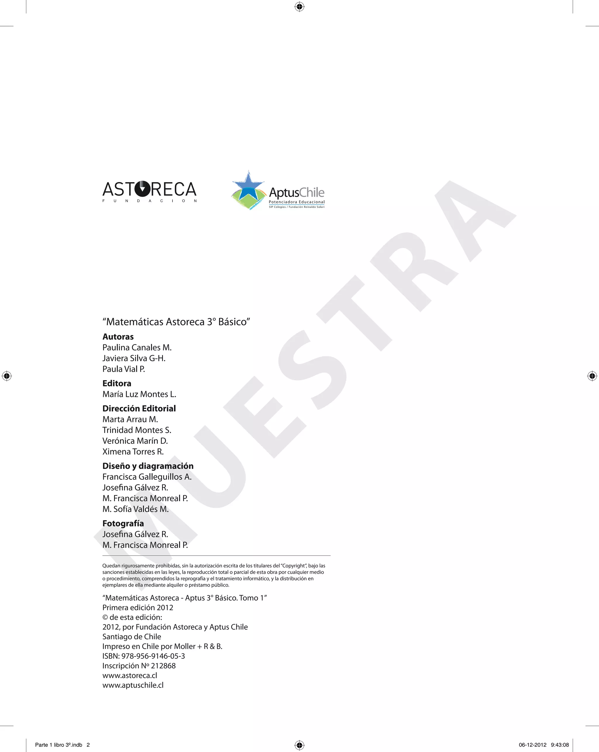 “Matemáticas Astoreca 3° Básico”
Fotografía
Josefina Gálvez R.
M. Francisca Monreal P.
Autoras
Paulina Canales M.
Javiera Silva G-H.
Paula Vial P.
Dirección Editorial
Marta Arrau M.
Trinidad Montes S.
Verónica Marín D.
Ximena Torres R.
Editora
María Luz Montes L.
Diseño y diagramación
Francisca Galleguillos A.
Josefina Gálvez R.
M. Francisca Monreal P.
M. Sofía Valdés M.
Quedan rigurosamente prohibidas, sin la autorización escrita de los titulares del“Copyright”, bajo las
sanciones establecidas en las leyes, la reproducción total o parcial de esta obra por cualquier medio
o procedimiento, comprendidos la reprografía y el tratamiento informático, y la distribución en
ejemplares de ella mediante alquiler o préstamo público.
“Matemáticas Astoreca - Aptus 3° Básico. Tomo 1”
Primera edición 2012
© de esta edición:
2012, por Fundación Astoreca y Aptus Chile
Santiago de Chile
Impreso en Chile por Moller + R & B.
ISBN: 978-956-9146-05-3
Inscripción Nº 212868
www.astoreca.cl
www.aptuschile.cl
M
U
ESTRA
Parte 1 libro 3º.indb 2 06-12-2012 9:43:08
 