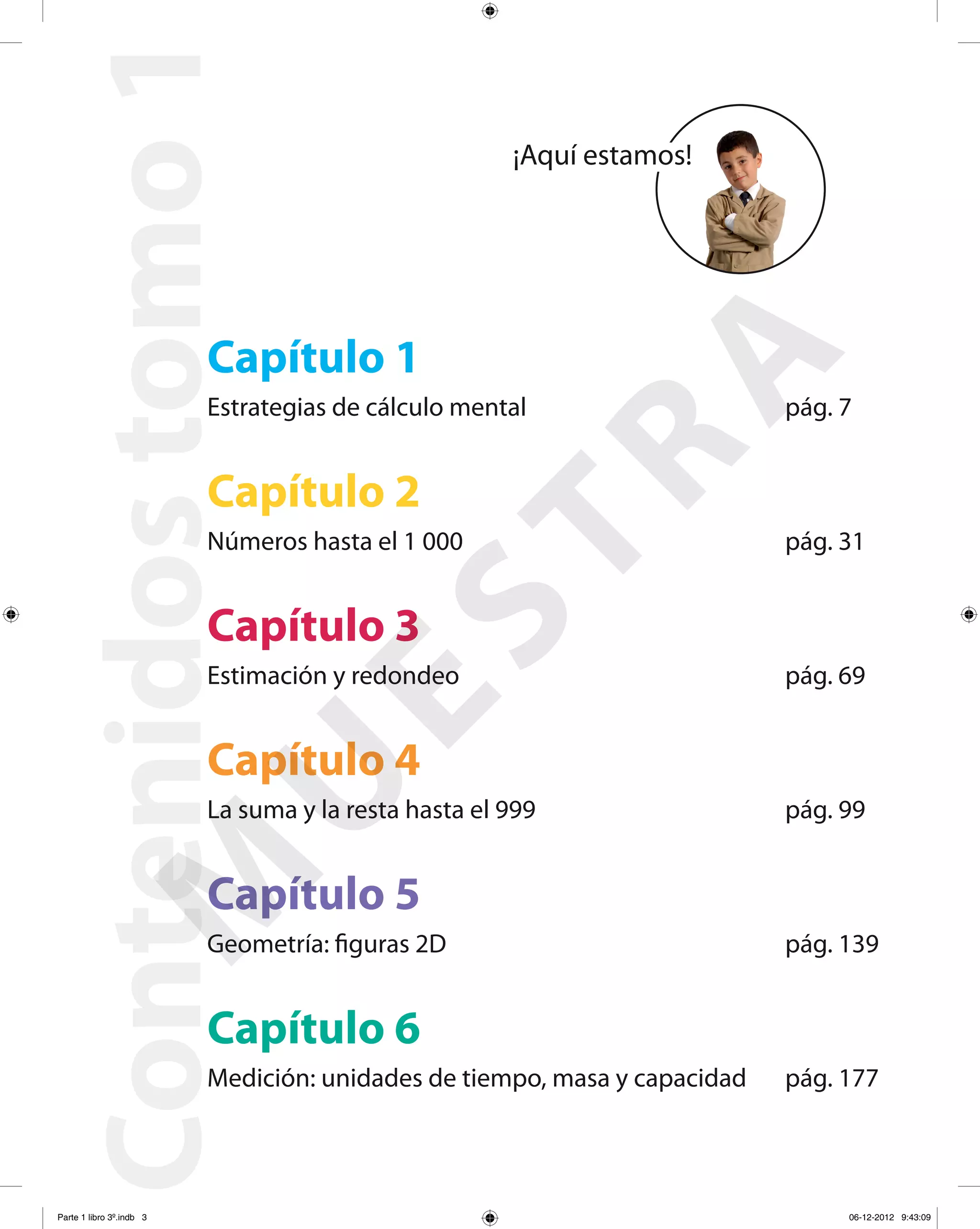 Contenidostomo1
Capítulo 1
Estrategias de cálculo mental pág. 7
Capítulo 2
Números hasta el 1 000 pág. 31
Capítulo 3
Estimación y redondeo pág. 69
Capítulo 4
La suma y la resta hasta el 999 pág. 99
Capítulo 5
Geometría: figuras 2D pág. 139
Capítulo 6
Medición: unidades de tiempo, masa y capacidad pág. 177
¡Aquí estamos!
M
U
ESTRA
Parte 1 libro 3º.indb 3 06-12-2012 9:43:09
 
