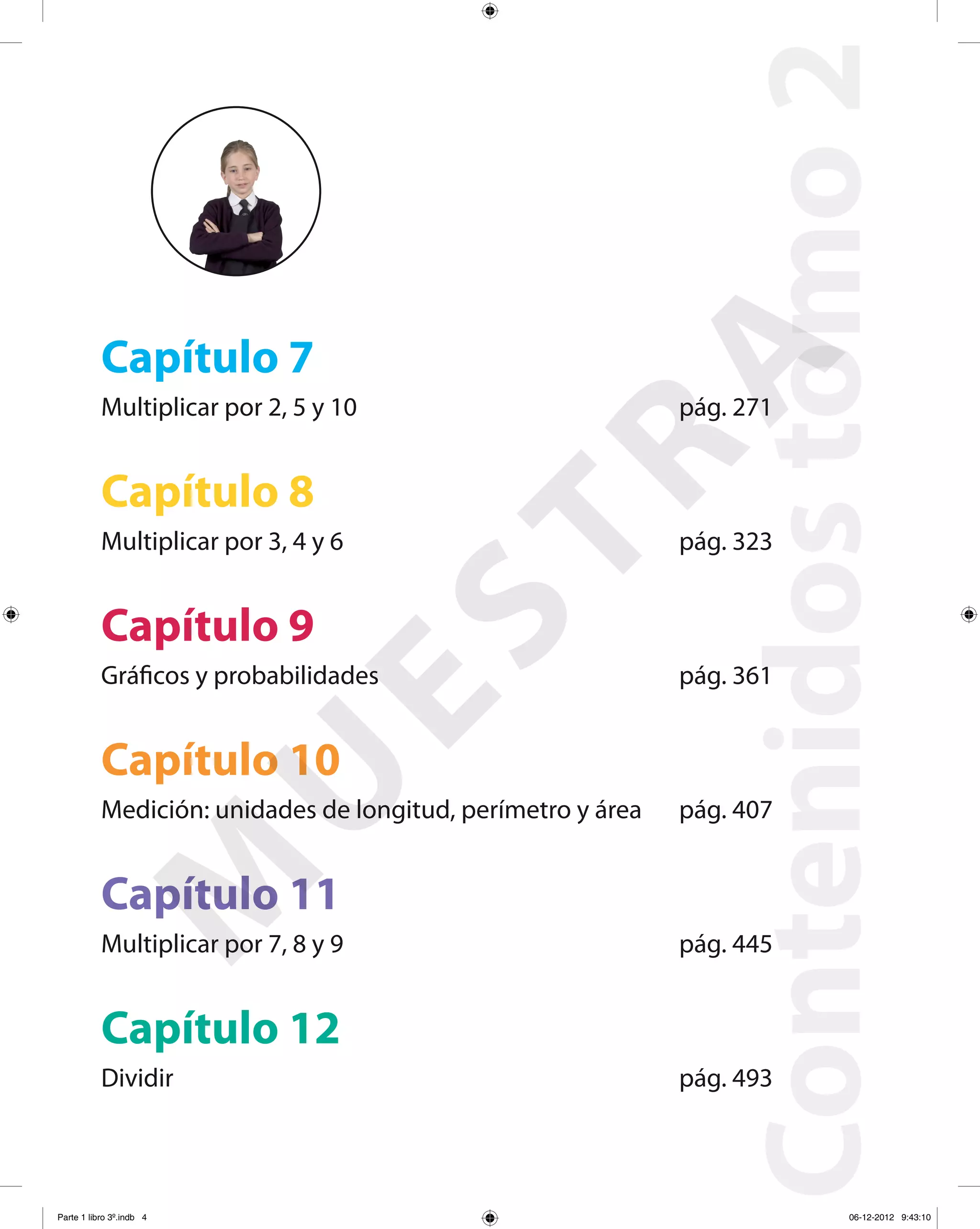 Contenidostomo2
Capítulo 7
Multiplicar por 2, 5 y 10 pág. 271
Capítulo 8
Multiplicar por 3, 4 y 6 pág. 323
Capítulo 9
Gráficos y probabilidades pág. 361
Capítulo 10
Medición: unidades de longitud, perímetro y área pág. 407
Capítulo 11
Multiplicar por 7, 8 y 9 pág. 445
Capítulo 12
Dividir pág. 493
M
U
ESTRA
Parte 1 libro 3º.indb 4 06-12-2012 9:43:10
 