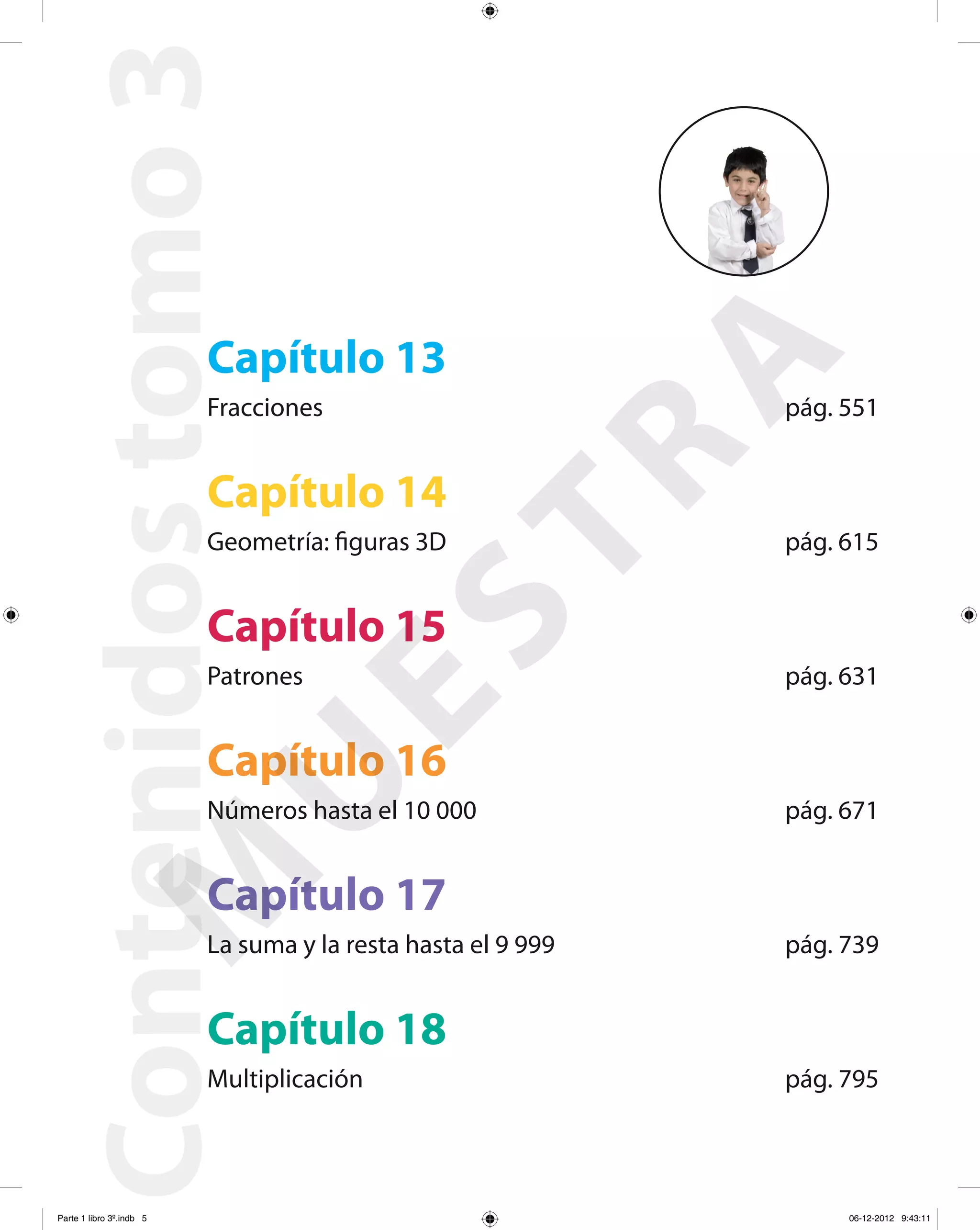 Capítulo 18
Multiplicación pág. 795
Contenidostomo3
Capítulo 13
Fracciones pág. 551
Capítulo 14
Geometría: figuras 3D pág. 615
Capítulo 15
Patrones pág. 631
Capítulo 16
Números hasta el 10 000 pág. 671
Capítulo 17
La suma y la resta hasta el 9 999 pág. 739
M
U
ESTRA
Parte 1 libro 3º.indb 5 06-12-2012 9:43:11
 