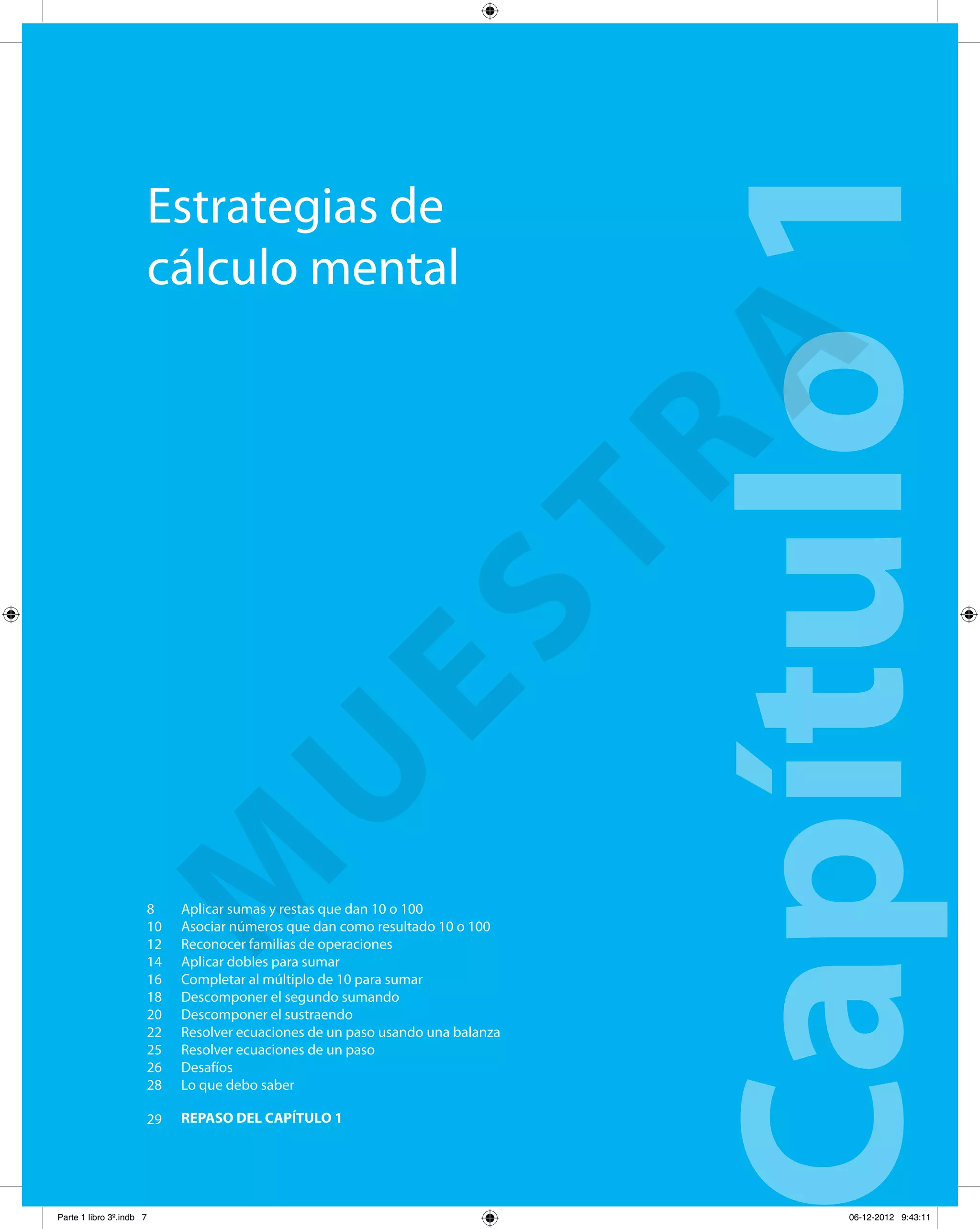 Estrategias de
cálculo mental
Capítulo1Aplicar sumas y restas que dan 10 o 100
Asociar números que dan como resultado 10 o 100
Reconocer familias de operaciones
Aplicar dobles para sumar
Completar al múltiplo de 10 para sumar
Descomponer el segundo sumando
Descomponer el sustraendo
Resolver ecuaciones de un paso usando una balanza
Resolver ecuaciones de un paso
Desafíos
Lo que debo saber
REPASO DEL CAPÍTULO 1
8
10
12
14
16
18
20
22
25
26
28
29
M
U
ESTRA
Parte 1 libro 3º.indb 7 06-12-2012 9:43:11
 