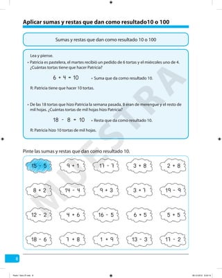 8
Pinte las sumas y restas que dan como resultado 10.
18 6- 13 3- 17 2-7 8+ 1 9+
15 5- 17 7-9 1+ 3 8+ 2 8+
14 4- 19 9-3 7+9 3+8 2+
12 2- 16 5-4 6+ 6 5+ 5 5+
Aplicar sumas y restas que dan como resultado10 o 100
Sumas y restas que dan como resultado 10 o 100
Lea y piense.
Patricia es pastelera, el martes recibió un pedido de 6 tortas y el miércoles uno de 4.
¿Cuántas tortas tiene que hacer Patricia?
R: Patricia tiene que hacer 10 tortas.
6 4 10+ = Suma que da como resultado 10.
De las 18 tortas que hizo Patricia la semana pasada, 8 eran de merengue y el resto de
mil hojas. ¿Cuántas tortas de mil hojas hizo Patricia?
R: Patricia hizo 10 tortas de mil hojas.
18 8 10- = Resta que da como resultado 10.
•
•
•
•
M
U
ESTRA
Parte 1 libro 3º.indb 8 06-12-2012 9:43:14
 