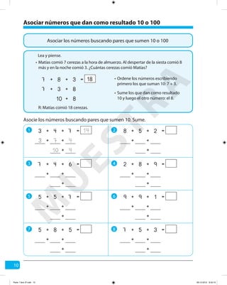 10
Asociar números que dan como resultado 10 o 100
Asociar los números buscando pares que sumen 10 o 100
Matías comió 7 cerezas a la hora de almuerzo. Al despertar de la siesta comió 8
más y en la noche comió 3. ¿Cuántas cerezas comió Matías?
R: Matías comió 18 cerezas.
Asocie los números buscando pares que sumen 10. Sume.
1 2
3 4
5 6
++ =743 14
410 +
473 ++
++ =258
+
++
++ =982
+
++
++ =199
+
++
++ =357
+
++
++ =647
+
++
++ =755
+
++
++ =585
+
++
7 8
Lea y piense.
•
Ordene los números escribiendo
primero los que suman 10: 7 + 3.
•
Sume los que dan como resultado
10 y luego el otro número: el 8.
•
++ =387 18
810 +
837 ++
M
U
ESTRA
Parte 1 libro 3º.indb 10 06-12-2012 9:43:15
 