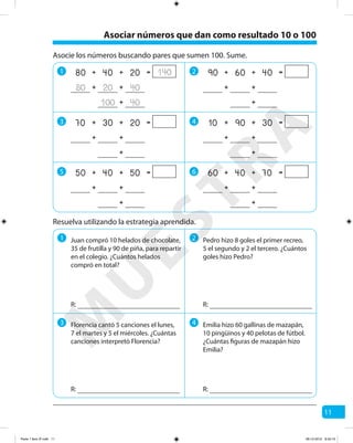 11
Asocie los números buscando pares que sumen 100. Sume.
1
3
5
2
4
6
Resuelva utilizando la estrategia aprendida.
1 2
3 4
140++ =80 2040
80 4020 ++
40100 +
++ =90 4060
++
+
++ =10 3090
++
+
++ =50 5040
++
+
++ =70 2030
++
+
++ =60 7040
++
+
Juan compró 10 helados de chocolate,
35 de frutilla y 90 de piña, para repartir
en el colegio. ¿Cuántos helados
compró en total?
R:
Pedro hizo 8 goles el primer recreo,
5 el segundo y 2 el tercero. ¿Cuántos
goles hizo Pedro?
R:
Florencia cantó 5 canciones el lunes,
7 el martes y 5 el miércoles. ¿Cuántas
canciones interpretó Florencia?
R:
Emilia hizo 60 gallinas de mazapán,
10 pingüinos y 40 pelotas de fútbol.
¿Cuántas figuras de mazapán hizo
Emilia?
R:
Asociar números que dan como resultado 10 o 100
M
U
ESTRA
Parte 1 libro 3º.indb 11 06-12-2012 9:43:15
 