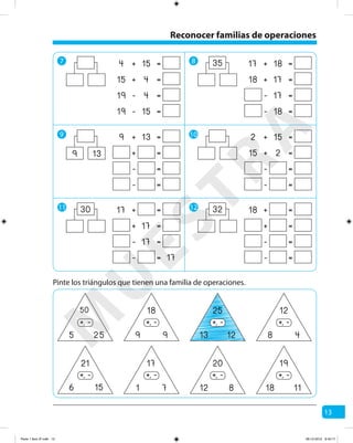 13
7 8
9 10
11 12
+ =154
+ =415
- =419
- =1519
+ =139
+ =
- =
- =
139
+ =17
+ =17
- =17
- = 17
30
+ =1817
+ =1718
- =17
- =18
35
+ =152
+ =215
- =
- =
+ =18
+ =
- =
- =
32
Reconocer familias de operaciones
Pinte los triángulos que tienen una familia de operaciones.
50
5 25
-+,
21
6 15
-+,
18
9 9
-+,
17
1 7
-+,
25
13 12
-+,
20
12 8
-+,
12
8 4
-+,
19
18 11
-+,
M
U
ESTRA
Parte 1 libro 3º.indb 13 06-12-2012 9:43:17
 