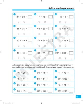 15
13 14 15
16 17 18
19 20 21
+ =29 30 + =9 10 + =8 7
+ =34 35 + =49 50 + =15 14
+ =60 59 + =25 24 + =11 12
22 23 24
+ =99100 + =299 300+ =12 13
Achure con rojo las sumas que resolvería con el doble del número menor más 1y
con azul las que resolvería con el doble del número mayor menos 1. Luego sume.
+ =11 10
+ =201 200
+ =39 40
+ =150 151
+ =19 20
+ =199 200+ =50 51+ =15 14
+ =16 15+ =89 90+ =25 26
+ =50 49
Aplicar dobles para sumar
1 2 2
3 4 5
6 7 8
9 10 12
M
U
ESTRA
Parte 1 libro 3º.indb 15 06-12-2012 9:43:19
 