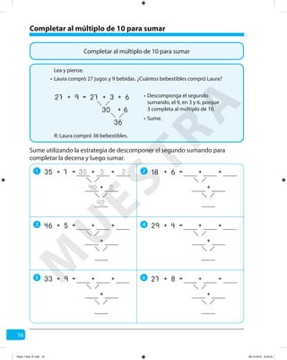 16
Completar al múltiplo de 10 para sumar
Completar al múltiplo de 10 para sumar
Laura compró 27 jugos y 9 bebidas. ¿Cuántos bebestibles compró Laura?
R: Laura compró 36 bebestibles.
Lea y piense.
•
Descomponga el segundo
sumando, el 9, en 3 y 6, porque
3 completa al múltiplo de 10.
•
Sume.•
9 3
36
6+
30 6+
=27 27+ +
Sume utilizando la estrategia de descomponer el segundo sumando para
completar la decena y luego sumar.
1 2
3 4
5 6
7 5
42
2+
40 2
=35 35+ +
+
6 +=18 + +
+
5 +=46 + +
+
4 +=29 + +
+
9 +=33 + +
+
8 +=27 + +
+
M
U
ESTRA
Parte 1 libro 3º.indb 16 06-12-2012 9:43:20
 