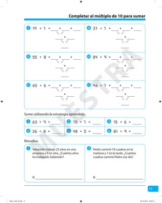17
Sume utilizando la estrategia aprendida.
1 2
2
3
34 5 6
=+ 963
=+ 826
=+ 775
=+ 548
=+ 615
=+ 981
Resuelva.
1 2Sebastián trabajó 25 años en una
empresa y 9 en otra. ¿Cuántos años
ha trabajado Sebastián?
R:
Pedro caminó 18 cuadras en la
mañana y 7 en la tarde. ¿Cuántas
cuadras caminó Pedro ese día?
R:
7 8
9 10
11 12
7 +=19 + +
+
7 +=37 + +
+
8 +=55 + +
+
9 +=84 + +
+
6 +=65 + +
+
7 +=46 + +
+
Completar al múltiplo de 10 para sumar
M
U
ESTRA
Parte 1 libro 3º.indb 17 06-12-2012 9:43:21
 