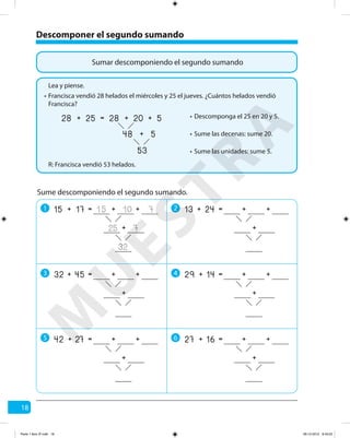18
Sumar descomponiendo el segundo sumando
Descomponer el segundo sumando
Francisca vendió 28 helados el miércoles y 25 el jueves. ¿Cuántos helados vendió
Francisca?
R: Francisca vendió 53 helados.
Lea y piense.
•
Descomponga el 25 en 20 y 5.•
Sume las decenas: sume 20.•
Sume las unidades: sume 5.•
25 20
53
5+
48 5+
=28 28+ +
Sume descomponiendo el segundo sumando.
1 2
3 4
5 6
17 10
32
7+
25 7
=15 15+ +
+
24 +=13 + +
+
45 +=32 + +
+
14 +=29 + +
+
27 +=42 + +
+
16 +=27 + +
+
M
U
ESTRA
Parte 1 libro 3º.indb 18 06-12-2012 9:43:22
 