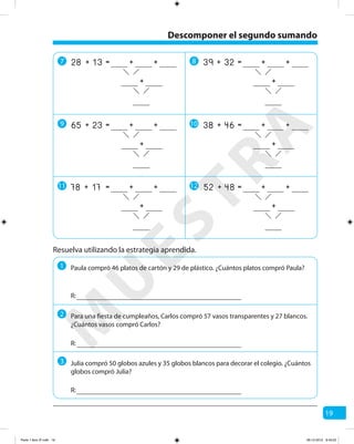 19
Resuelva utilizando la estrategia aprendida.
1 Paula compró 46 platos de cartón y 29 de plástico. ¿Cuántos platos compró Paula?
R:
2 Para una fiesta de cumpleaños, Carlos compró 57 vasos transparentes y 27 blancos.
¿Cuántos vasos compró Carlos?
R:
3 Julia compró 50 globos azules y 35 globos blancos para decorar el colegio. ¿Cuántos
globos compró Julia?
R:
7 8
9 10
11 12
13 +=28 + +
+
32 +=39 + +
+
23 +=65 + +
+
46 +=38 + +
+
17 +=78 + +
+
48 +=52 + +
+
Descomponer el segundo sumando
M
U
ESTRA
Parte 1 libro 3º.indb 19 06-12-2012 9:43:22
 