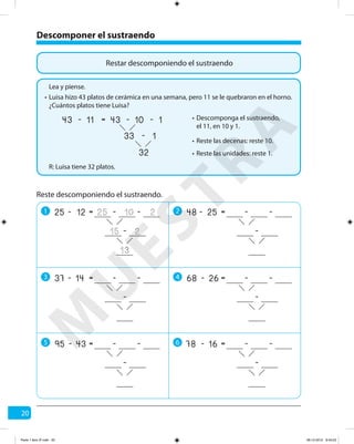 20
Restar descomponiendo el sustraendo
Luisa hizo 43 platos de cerámica en una semana, pero 11 se le quebraron en el horno.
¿Cuántos platos tiene Luisa?
R: Luisa tiene 32 platos.
Lea y piense.
•
Descomponga el sustraendo,
el 11, en 10 y 1.
•
Reste las decenas: reste 10.•
Reste las unidades: reste 1.•
11 10
32
1-
33 1-
=43 43- -
Reste descomponiendo el sustraendo.
Descomponer el sustraendo
1 2
3 4
5 6
12 10
13
2-
15 2
=25 25- -
-
25 -=48 - -
-
14 -=37 - -
-
26 -=68 - -
-
43 -=95 - -
-
16 -=78 - -
-
M
U
ESTRA
Parte 1 libro 3º.indb 20 06-12-2012 9:43:23
 