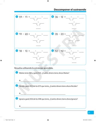 21
Resuelva utilizando la estrategia aprendida.
1
R:
R:
R:
Matías tenía $86 y gastó $35. ¿Cuánto dinero tiene ahora Matías?
2 Nicolás gastó $53 de los $75 que tenía. ¿Cuánto dinero tiene ahora Nicolás?
3 Ignacio gastó $36 de los $98 que tenía. ¿Cuánto dinero tiene ahora Ignacio?
Descomponer el sustraendo
7 8
9 10
11 12
17 -=59 - -
-
12 -=36 - -
-
65 -=97 - -
-
23 -=35 - -
-
13 -=78 - -
-
42 -=52 - -
-
M
U
ESTRA
Parte 1 libro 3º.indb 21 06-12-2012 9:43:24
 
