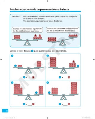 22
Resolver ecuaciones de un paso usando una balanza
Una balanza es una barra sostenida en su punto medio por un eje, con
un platillo en cada extremo.
La balanza
1 2
3 4
Una balanza sirve para comparar pesos de objetos.
Cuando una balanza está equilibrada
los dos platillos tienen igual peso.
Cuando una balanza no está equilibrada
los dos platillos tienen distinto peso.
= >
Calcule el valor de cada para que la balanza esté equilibrada.
==
= =
=
=
=
=
4
M
U
ESTRA
Parte 1 libro 3º.indb 22 06-12-2012 9:43:26
 