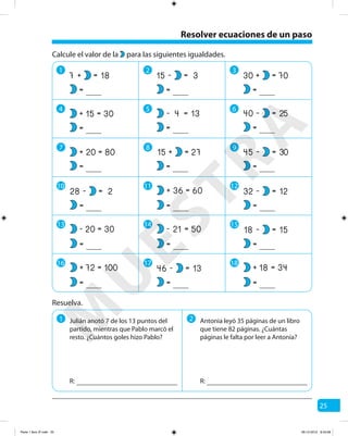 25
Resolver ecuaciones de un paso
1 2 3
4 5 6
7 8 9
Resuelva.
1 2 Antonia leyó 35 páginas de un libro
que tiene 82 páginas. ¿Cuántas
páginas le falta por leer a Antonia?
R: R:
18=+7
=
30
80
=
=
+
+
15
20
=
=
Calcule el valor de la para las siguientes igualdades.
3=-15
=
70
25
=
=
+
-
30
40
=
=
27=+15
=
30=-45
=
13=- 4
=
10
2=-28
=
11
60=+ 36
=
12
12=-32
=
15
15=-18
=
13
30=- 20
=
14
50=- 21
=
16
100=+ 72
=
17
13=-46
=
18
34=+ 18
=
Julián anotó 7 de los 13 puntos del
partido, mientras que Pablo marcó el
resto. ¿Cuántos goles hizo Pablo?
M
U
ESTRA
Parte 1 libro 3º.indb 25 06-12-2012 9:43:28
 