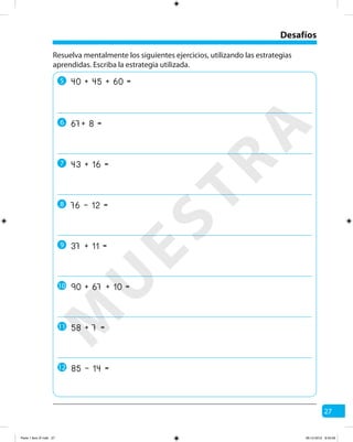 27
Desafíos
Resuelva mentalmente los siguientes ejercicios, utilizando las estrategias
aprendidas. Escriba la estrategia utilizada.
5 40 + 45 + 60 =
6 67+ 8 =
7 43 + 16 =
8 76 – 12 =
9 37 + 11 =
10 90 + 67 + 10 =
58 + 7 =11
85 – 14 =12
M
U
ESTRA
Parte 1 libro 3º.indb 27 06-12-2012 9:43:29
 