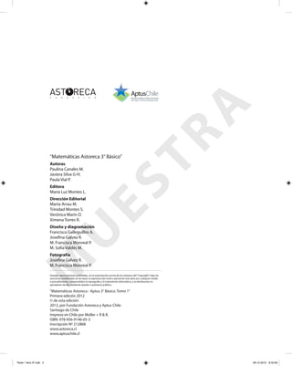 “Matemáticas Astoreca 3° Básico”
Fotografía
Josefina Gálvez R.
M. Francisca Monreal P.
Autoras
Paulina Canales M.
Javiera Silva G-H.
Paula Vial P.
Dirección Editorial
Marta Arrau M.
Trinidad Montes S.
Verónica Marín D.
Ximena Torres R.
Editora
María Luz Montes L.
Diseño y diagramación
Francisca Galleguillos A.
Josefina Gálvez R.
M. Francisca Monreal P.
M. Sofía Valdés M.
Quedan rigurosamente prohibidas, sin la autorización escrita de los titulares del“Copyright”, bajo las
sanciones establecidas en las leyes, la reproducción total o parcial de esta obra por cualquier medio
o procedimiento, comprendidos la reprografía y el tratamiento informático, y la distribución en
ejemplares de ella mediante alquiler o préstamo público.
“Matemáticas Astoreca - Aptus 3° Básico. Tomo 1”
Primera edición 2012
© de esta edición:
2012, por Fundación Astoreca y Aptus Chile
Santiago de Chile
Impreso en Chile por Moller + R & B.
ISBN: 978-956-9146-05-3
Inscripción Nº 212868
www.astoreca.cl
www.aptuschile.cl
M
U
ESTRA
Parte 1 libro 3º.indb 2 06-12-2012 9:43:08
 