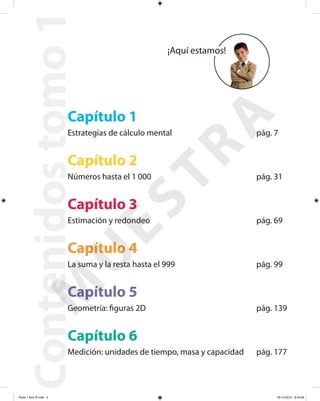 Contenidostomo1
Capítulo 1
Estrategias de cálculo mental pág. 7
Capítulo 2
Números hasta el 1 000 pág. 31
Capítulo 3
Estimación y redondeo pág. 69
Capítulo 4
La suma y la resta hasta el 999 pág. 99
Capítulo 5
Geometría: figuras 2D pág. 139
Capítulo 6
Medición: unidades de tiempo, masa y capacidad pág. 177
¡Aquí estamos!
M
U
ESTRA
Parte 1 libro 3º.indb 3 06-12-2012 9:43:09
 