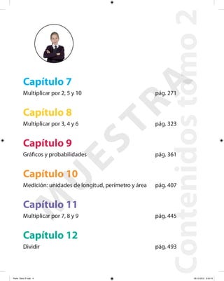 Contenidostomo2
Capítulo 7
Multiplicar por 2, 5 y 10 pág. 271
Capítulo 8
Multiplicar por 3, 4 y 6 pág. 323
Capítulo 9
Gráficos y probabilidades pág. 361
Capítulo 10
Medición: unidades de longitud, perímetro y área pág. 407
Capítulo 11
Multiplicar por 7, 8 y 9 pág. 445
Capítulo 12
Dividir pág. 493
M
U
ESTRA
Parte 1 libro 3º.indb 4 06-12-2012 9:43:10
 
