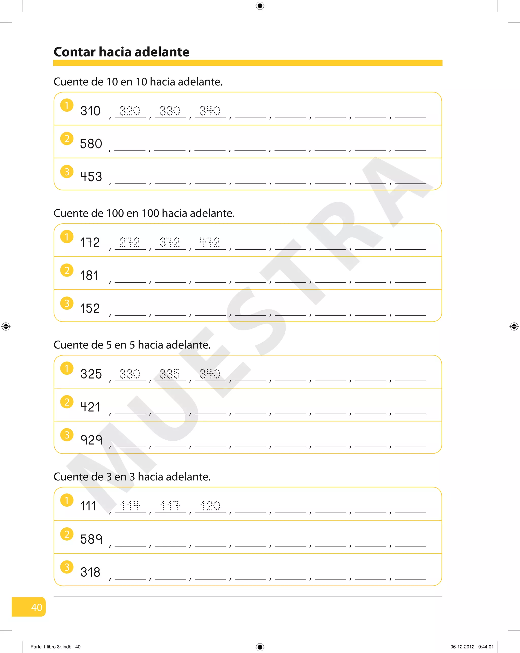 40
Contar hacia adelante
1
Cuente de 10 en 10 hacia adelante.
320 330310 , , , , , ,, ,340
3
453 , , , , , ,, ,
2
580 , , , , , ,, ,
1
2
3
Cuente de 100 en 100 hacia adelante.
272 372172 , , , , , ,, ,472
181 , , , , , ,, ,
152 , , , , , ,, ,
1
2
3
Cuente de 5 en 5 hacia adelante.
330 335325 , , , , , ,, ,340
421 , , , , , ,, ,
929 , , , , , ,, ,
1
Cuente de 3 en 3 hacia adelante.
114 117111 , , , , , ,, ,120
2
589 , , , , , ,, ,
3
318 , , , , , ,, ,
M
U
ESTRA
Parte 1 libro 3º.indb 40 06-12-2012 9:44:01
 