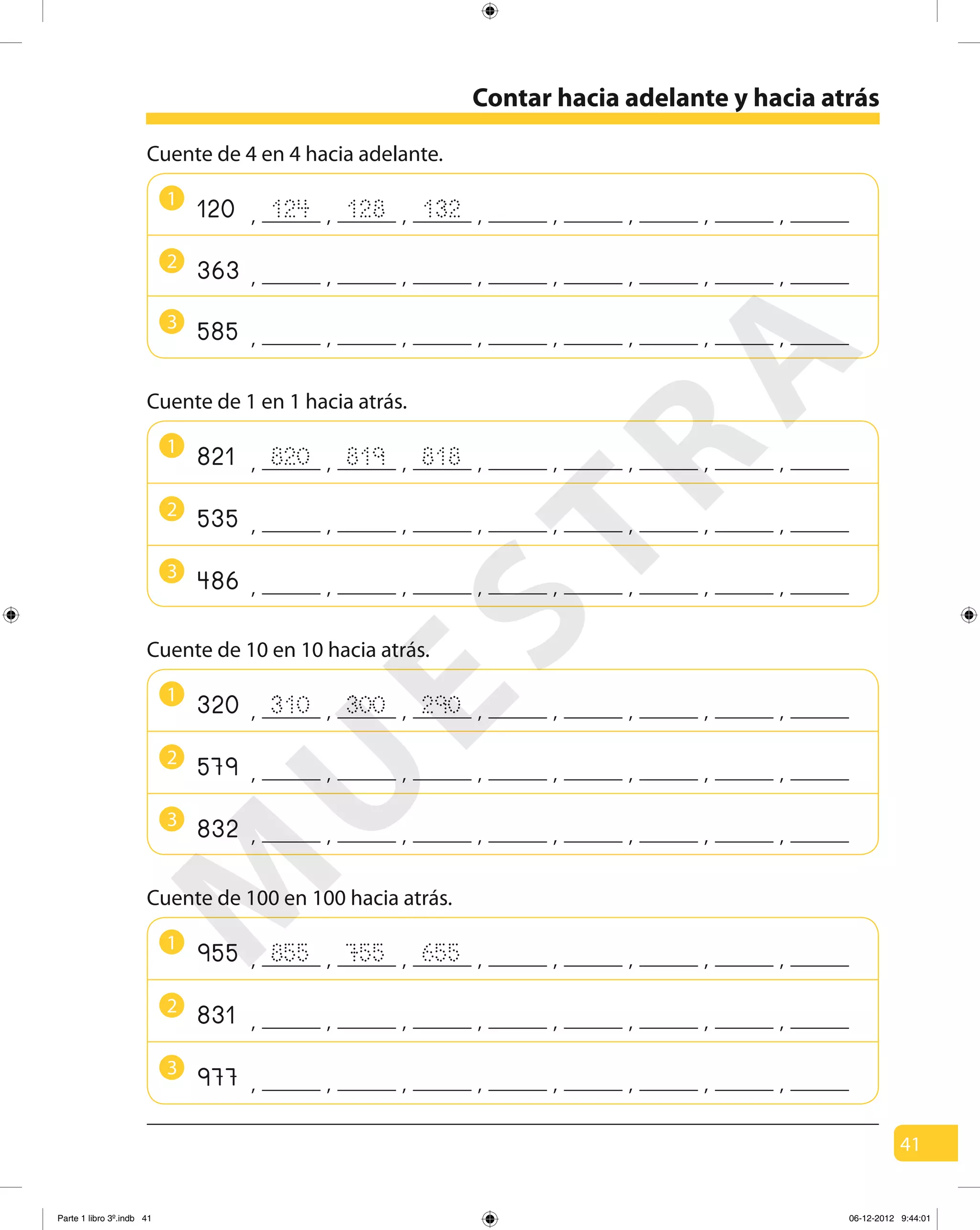 41
1
Cuente de 4 en 4 hacia adelante.
124 128 132120 , , , , , ,, ,
2
363 , , , , , ,, ,
3
585 , , , , , ,, ,
Contar hacia adelante y hacia atrás
1
2
3
Cuente de 1 en 1 hacia atrás.
820 819821 , , , , , ,, ,818
535 , , , , , ,, ,
486 , , , , , ,, ,
1
Cuente de 10 en 10 hacia atrás.
310 300320 , , , , , ,, ,290
2
579 , , , , , ,, ,
3
832 , , , , , ,, ,
1
Cuente de 100 en 100 hacia atrás.
855 755955 , , , , , ,, ,
2
831 , , , , , ,, ,
3
977 , , , , , ,, ,
655
M
U
ESTRA
Parte 1 libro 3º.indb 41 06-12-2012 9:44:01
 