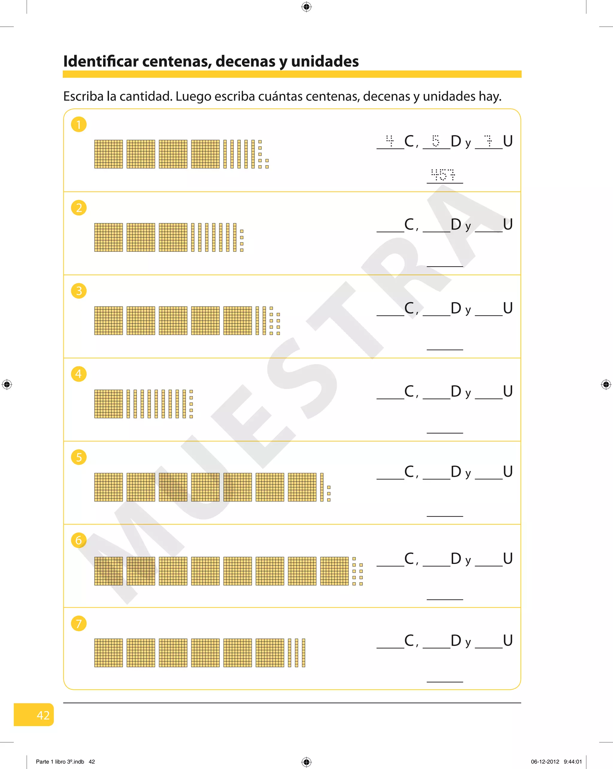 42
Identificar centenas, decenas y unidades
1
2
3
4
5
6
7
Escriba la cantidad. Luego escriba cuántas centenas, decenas y unidades hay.
457
4 5 7C, yD U
C, yD U
C, yD U
C, yD U
C, yD U
C, yD U
C, yD U
M
U
ESTRA
Parte 1 libro 3º.indb 42 06-12-2012 9:44:01
 
