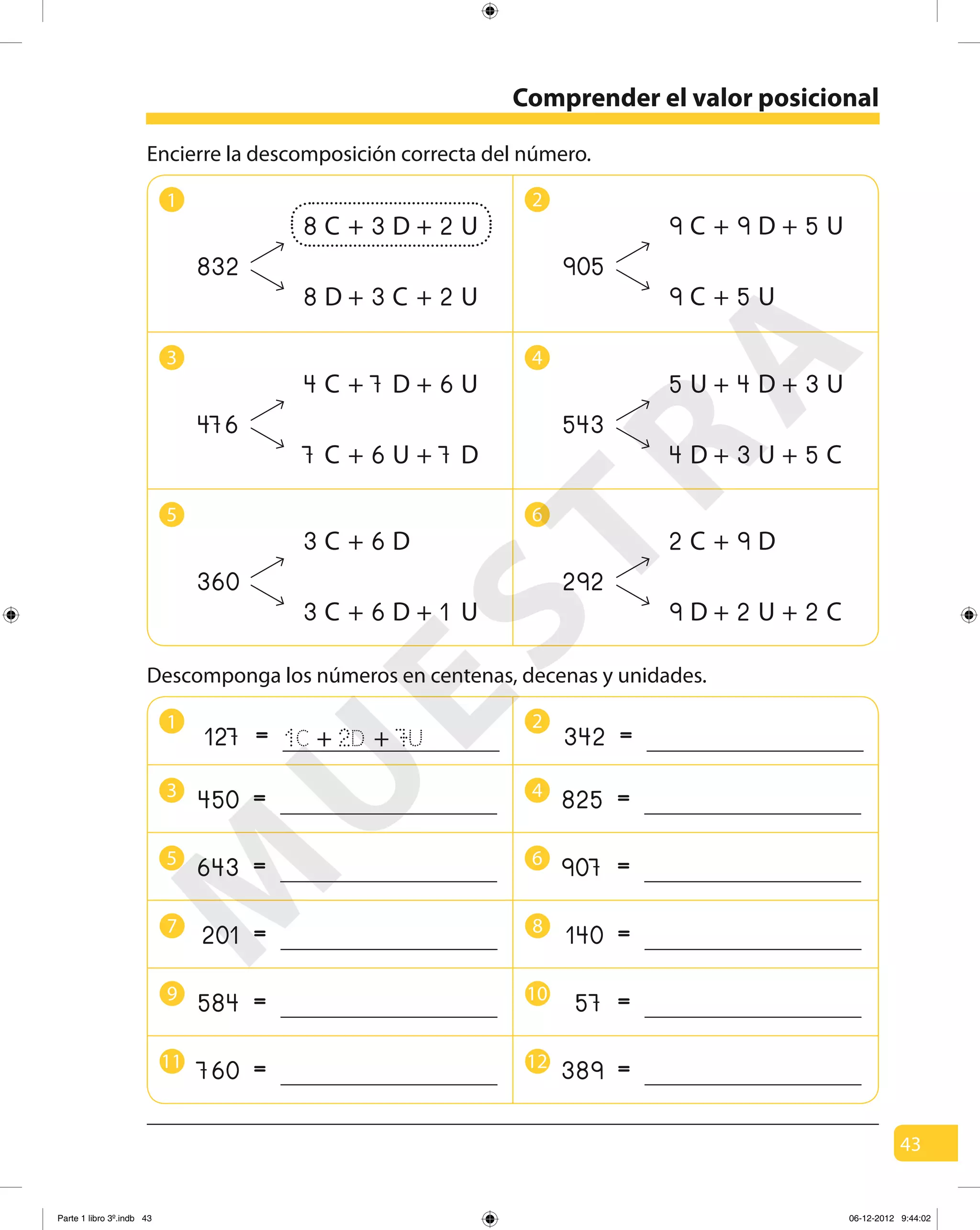 43
Comprender el valor posicional
1 2
3 4
5 6
Encierre la descomposición correcta del número.
832
8 C 3 D 2 U+ +
8 D 3 C 2 U+ +
905
9 C 9 D 5 U+ +
9 C 5 U+
476
4 C 7 D 6 U+ +
7 C 6 U 7 D+ +
543
5 U 4 D 3 U+ +
4 D 3 U 5 C+ +
360
3 C 6 D+
3 C 6 D 1 U+ +
292
2 C 9 D+
9 D 2 U 2 C+ +
1 2
3 4
5 6
Descomponga los números en centenas, decenas y unidades.
=127 1C + 2D + 7U =342
=450 =825
=643 =907
7 8
=201 =140
9 10
=584 =57
11 12
=760 =389
M
U
ESTRA
Parte 1 libro 3º.indb 43 06-12-2012 9:44:02
 