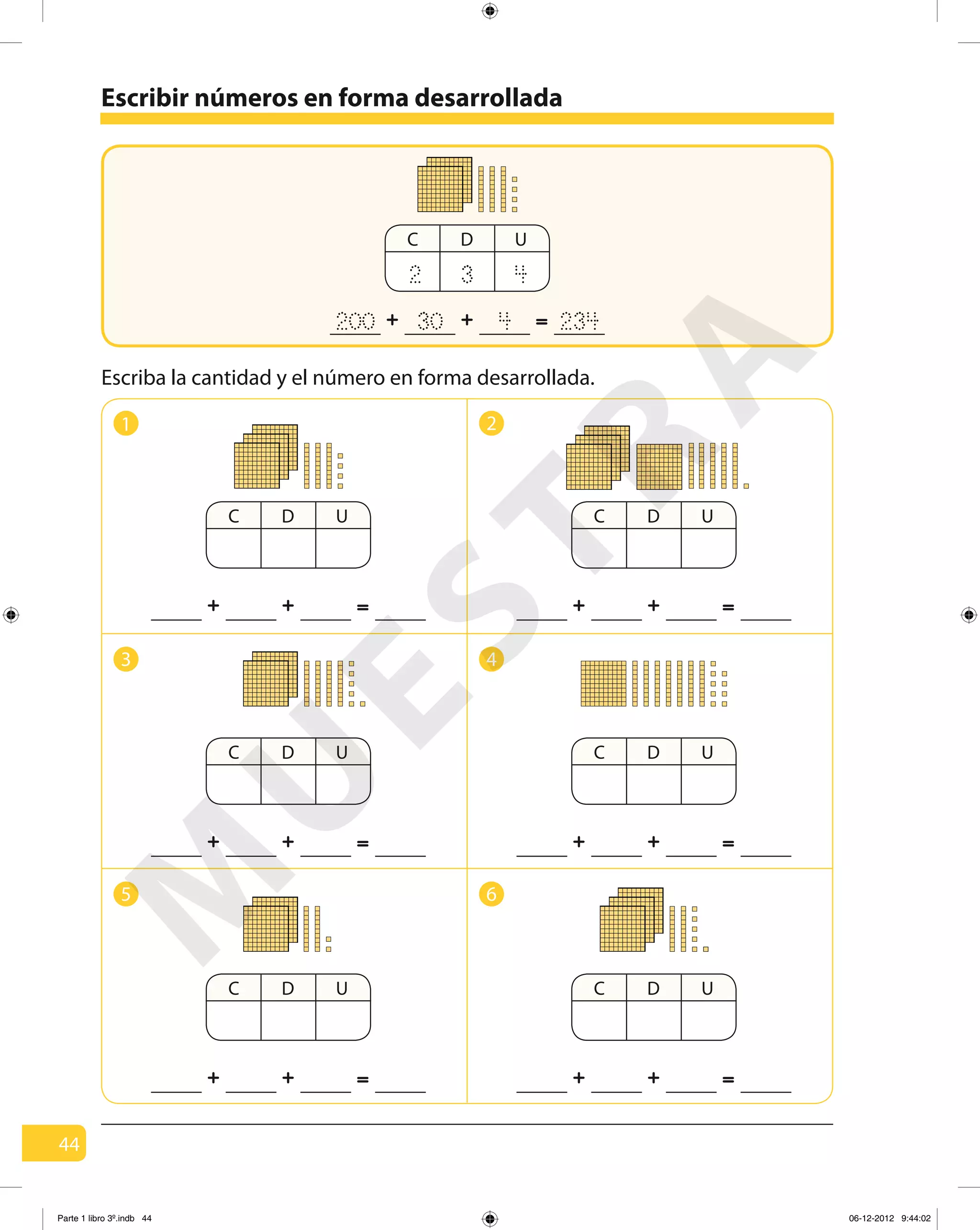 44
Escribir números en forma desarrollada
C D U
2 3 4
=+ +200 430 234
1 2
3 4
5 6
Escriba la cantidad y el número en forma desarrollada.
C D U
=+ +
C D U
=+ +
C D U
=+ +
C D U
=+ +
C D U
=+ +
C D U
=+ +
M
U
ESTRA
Parte 1 libro 3º.indb 44 06-12-2012 9:44:02
 