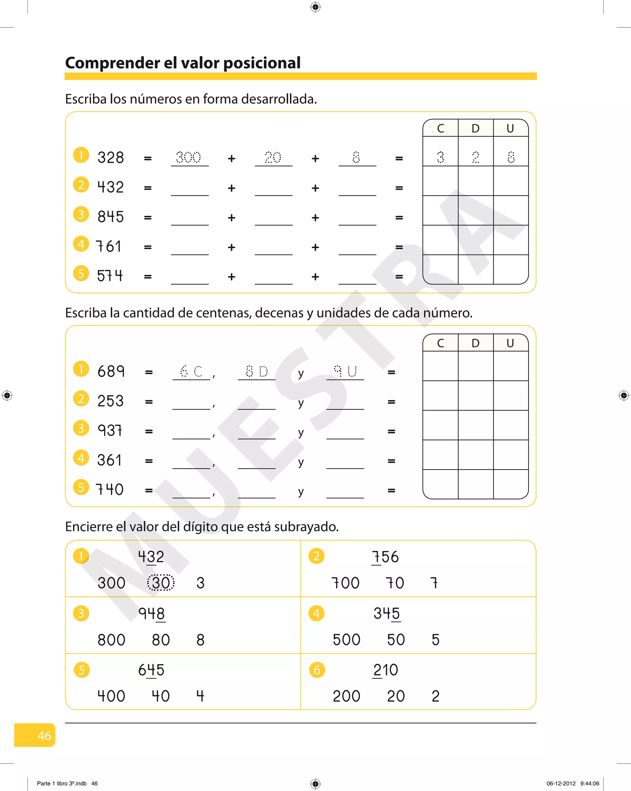 46
Comprender el valor posicional
Escriba los números en forma desarrollada.
1
2
3
4
5
328
432
845
761
574
300 20 8 =
=
=
=
=
=
=
=
=
=
+
+
+
+
+
+
+
+
+
+
C D U
Escriba la cantidad de centenas, decenas y unidades de cada número.
1
2
3
4
5
689
253
937
361
740
C D U
823
=
=
=
=
=
=
=
=
=
=
8 D 9 U6 C ,
,
,
,
,
y
y
y
y
y
Encierre el valor del dígito que está subrayado.
1 2
3 4
5 6
300 3
432
30 700 7
756
70
500 5
345
50800 8
948
80
200 2
210
20400 4
645
40
M
U
ESTRA
Parte 1 libro 3º.indb 46 06-12-2012 9:44:06
 