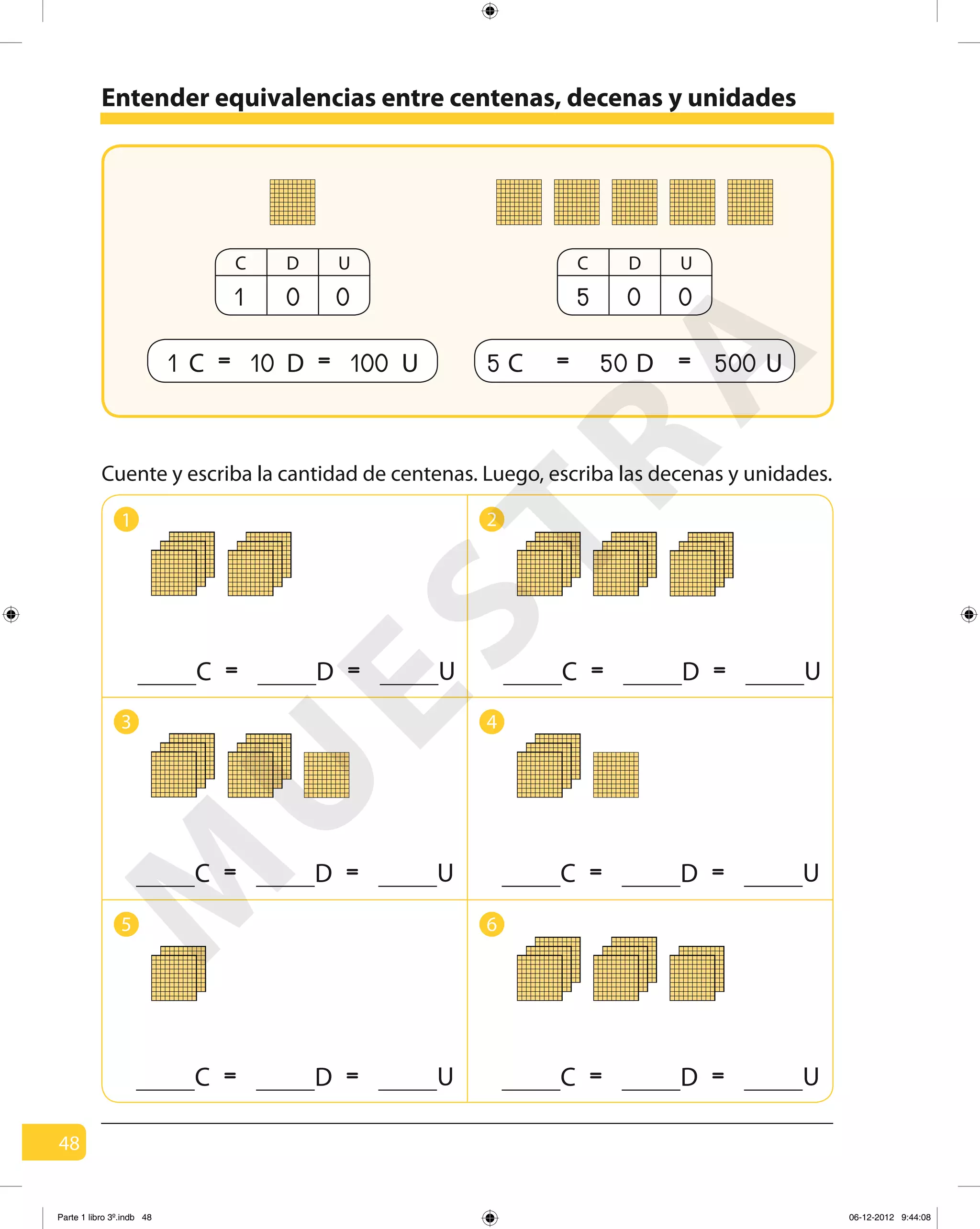 48
1 2
3 4
5 6
Entender equivalencias entre centenas, decenas y unidades
= =C D U = =C D U
1 C = =10 D 100 U
C D U
1 0 0
= = 500 U50 D5 C
C D U
5 0 0
= =C D U = =C D U
= =C D U = =C D U
Cuente y escriba la cantidad de centenas. Luego, escriba las decenas y unidades.
M
U
ESTRA
Parte 1 libro 3º.indb 48 06-12-2012 9:44:08
 