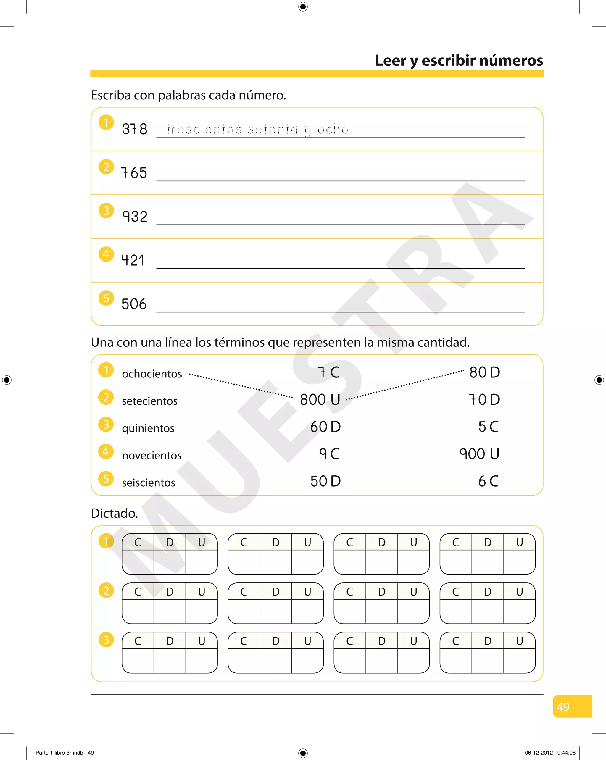 49
Leer y escribir números
1
2
3
5
4
Escriba con palabras cada número.
trescientos setenta y ocho378
765
932
421
506
Una con una línea los términos que representen la misma cantidad.
C D U C D U C D U C D U1
C D U C D U C D U C D U2
C D U C D U C D U C D U3
Dictado.
novecientos
ochocientos
setecientos
quinientos
80D
70D
5C
900 U
7C
800 U
60D
9C
seiscientos 50D 6C
1
2
3
5
4
M
U
ESTRA
Parte 1 libro 3º.indb 49 06-12-2012 9:44:08
 