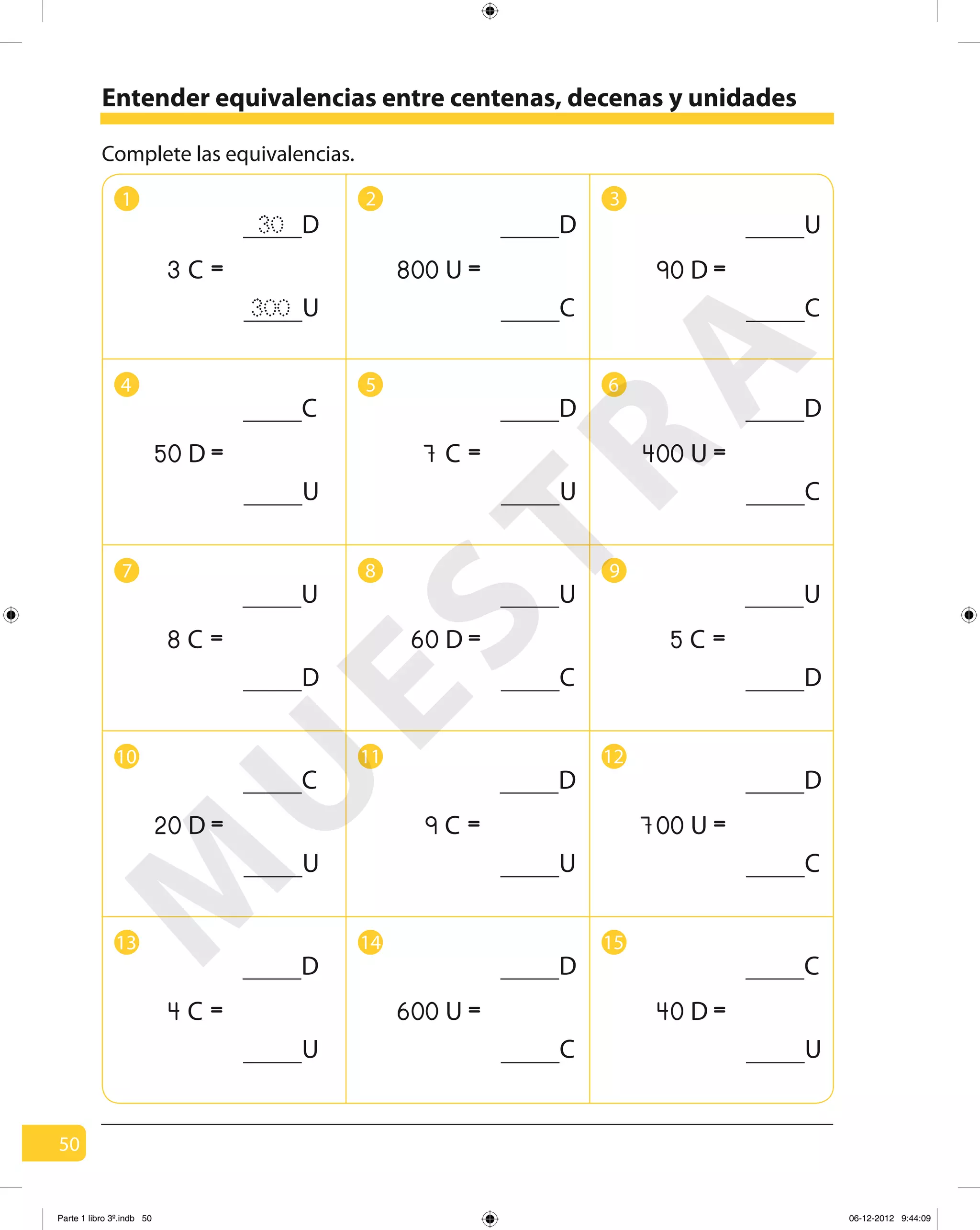 50
Complete las equivalencias.
1 2 3
4 5 6
97 8
10 11 12
13 14 15
Entender equivalencias entre centenas, decenas y unidades
D30
U300
=C3
D
U
=C7
U
D
=C8
U
D
=C5
D
C
=U800
D
C
=U400
U
C
=D90
C
U
=D50
U
C
=D60
D
U
=C9
D
C
=U700
C
U
=D20
D
U
=C4
D
C
=U600
C
U
=D40
M
U
ESTRA
Parte 1 libro 3º.indb 50 06-12-2012 9:44:09
 
