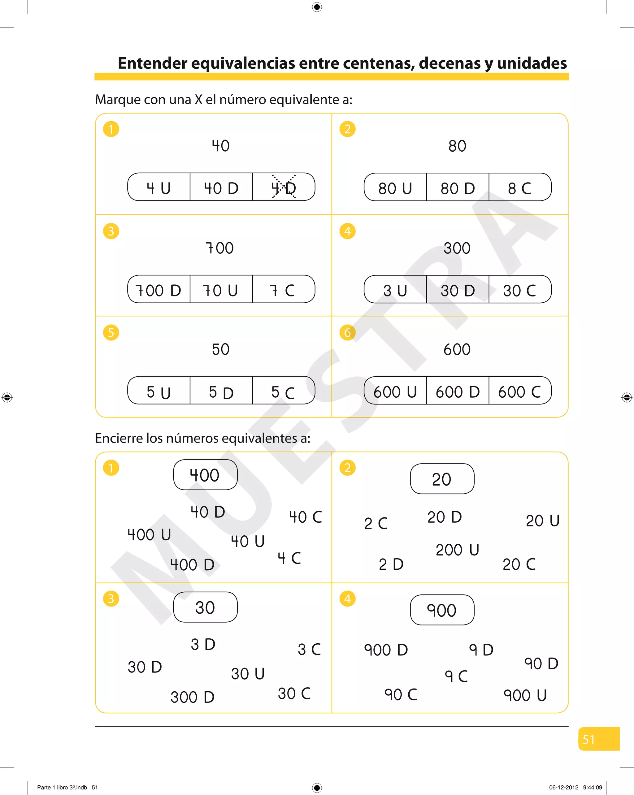 51
Entender equivalencias entre centenas, decenas y unidades
Marque con una X el número equivalente a:
1 2
3 4
5 6
1 2
3 4
Encierre los números equivalentes a:
4 U 40 D 4 D
40
80 U 80 D 8 C
80
700 D 70 U 7 C
700
5 U 5 D 5 C
50
3 U 30 D 30 C
300
600
600 U 600 D 600 C
400
40 D 40 C
40 U
4 C
400 U
400 D
20
20 D
20 C
20 U2 C
200 U
2 D
30
3 D 3 C
30 U
30 C
30 D
300 D
900
9 D
90 C
90 D
9 C
900 D
900 U
M
U
ESTRA
Parte 1 libro 3º.indb 51 06-12-2012 9:44:09
 