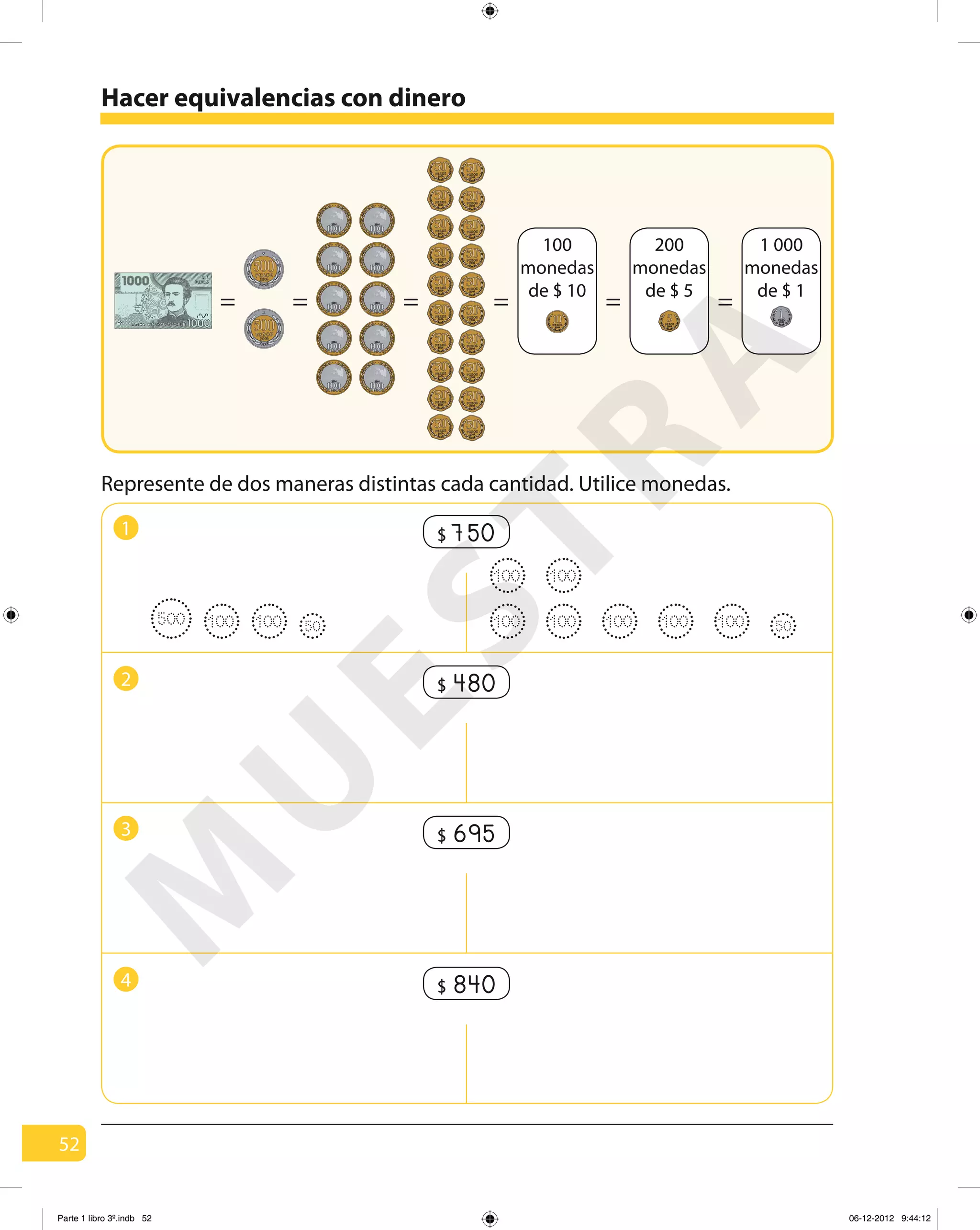 52
Represente de dos maneras distintas cada cantidad. Utilice monedas.
1
Hacer equivalencias con dinero
= = = = = =
100
monedas
de $ 10
1 000
monedas
de $ 1
200
monedas
de $ 5
750$
2 480$
3 695$
500 100 100 50 100 100100 100100
100 100
50
4 840$
M
U
ESTRA
Parte 1 libro 3º.indb 52 06-12-2012 9:44:12
 