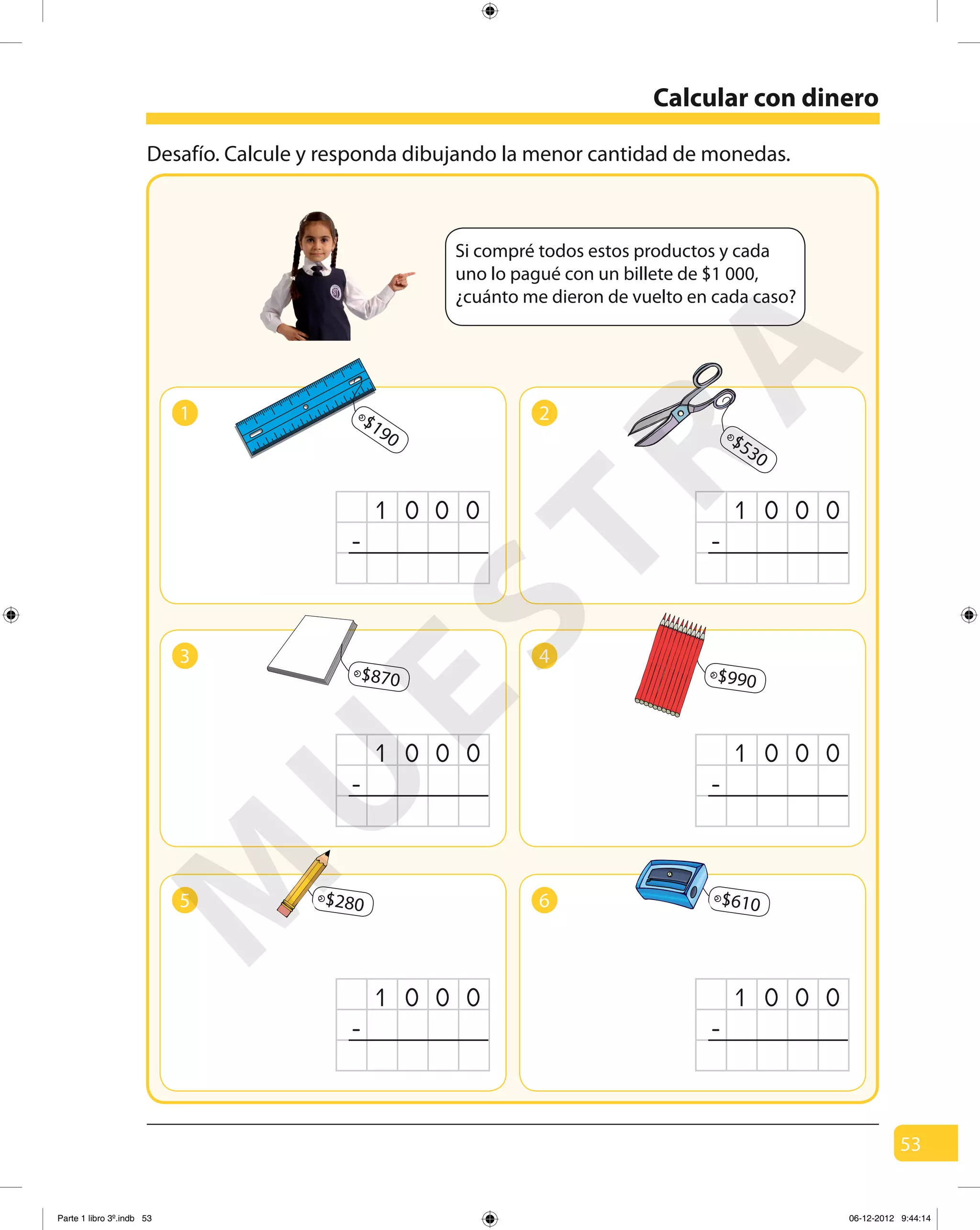 53
Desafío. Calcule y responda dibujando la menor cantidad de monedas.
Calcular con dinero
Si compré todos estos productos y cada
uno lo pagué con un billete de $1 000,
¿cuánto me dieron de vuelto en cada caso?
1
1 0 00
-
2
1 0 00
-
5
1 0 00
-
6
1 0 00
-
$190
3
1 0 00
-
4
1 0 00
-
$870 $990
$530
$610$280
M
U
ESTRA
Parte 1 libro 3º.indb 53 06-12-2012 9:44:14
 