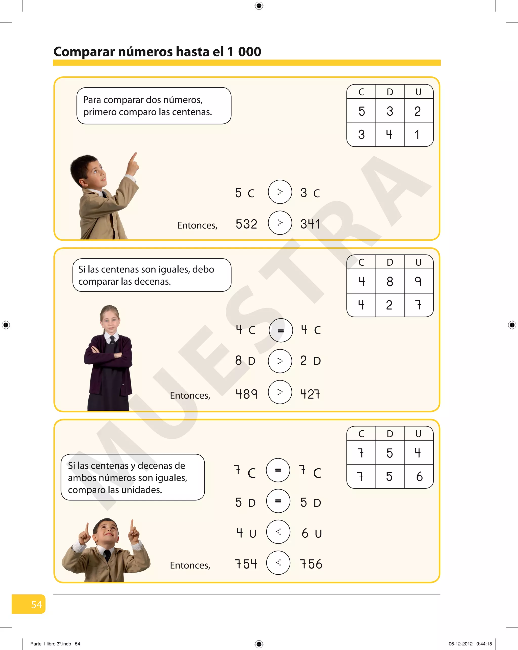 54
532 341>Entonces,
754 756<Entonces,
Para comparar dos números,
primero comparo las centenas.
Si las centenas son iguales, debo
comparar las decenas.
Si las centenas y decenas de
ambos números son iguales,
comparo las unidades.
Comparar números hasta el 1
C D U
5
3
3
4
2
1
3>5 C C
C D U
4
4
8
2
9
7
489 427>Entonces,
2>8 D D
44 C C=
= 77 C C
= 55 D D
< 64 U U
C D U
7
7
5
5
4
6
000
M
U
ESTRA
Parte 1 libro 3º.indb 54 06-12-2012 9:44:15
 